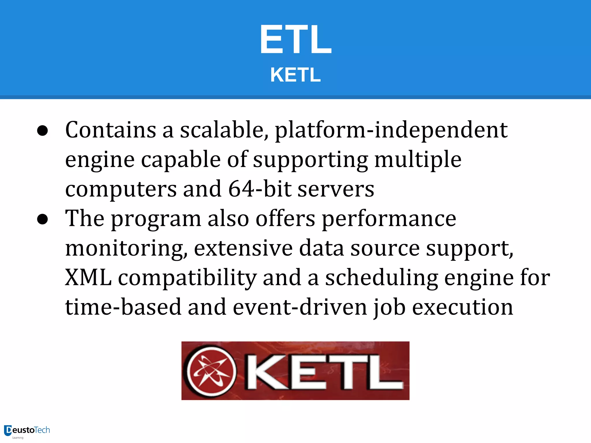 ETL
KETL

● Contains a scalable, platform-independent
engine capable of supporting multiple
computers and 64-bit servers
● The program also offers performance
monitoring, extensive data source support,
XML compatibility and a scheduling engine for
time-based and event-driven job execution

 