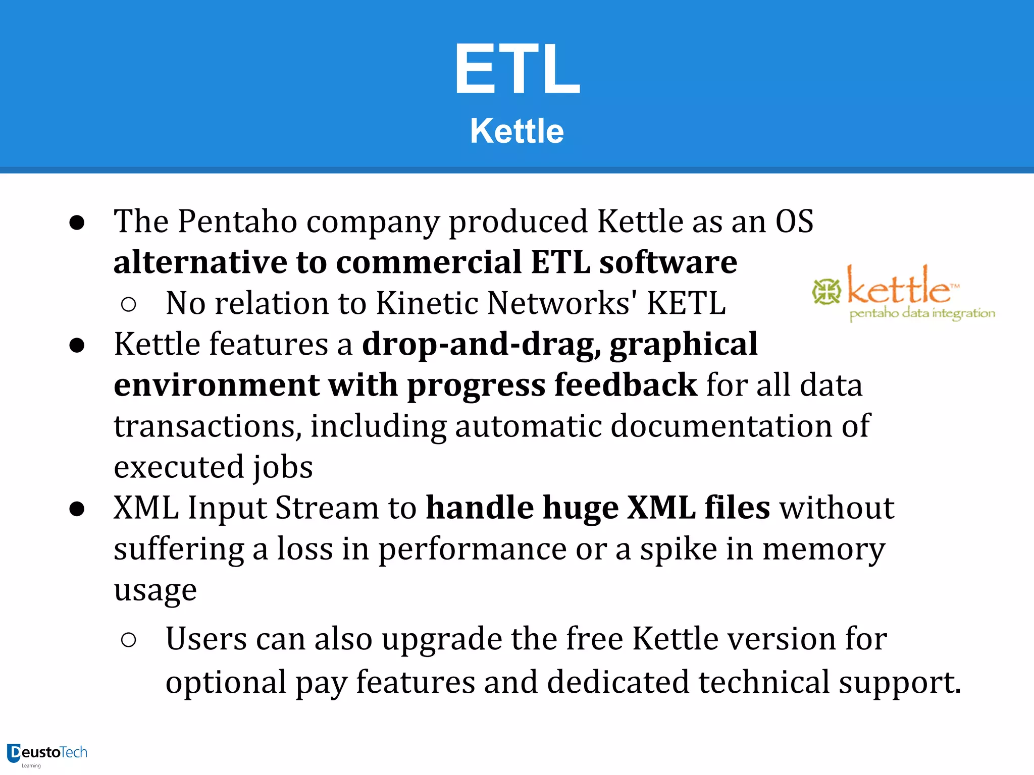 ETL
Kettle
● The Pentaho company produced Kettle as an OS
alternative to commercial ETL software
○ No relation to Kinetic Networks' KETL
● Kettle features a drop-and-drag, graphical
environment with progress feedback for all data
transactions, including automatic documentation of
executed jobs
● XML Input Stream to handle huge XML files without
suffering a loss in performance or a spike in memory
usage
○ Users can also upgrade the free Kettle version for
optional pay features and dedicated technical support.

 