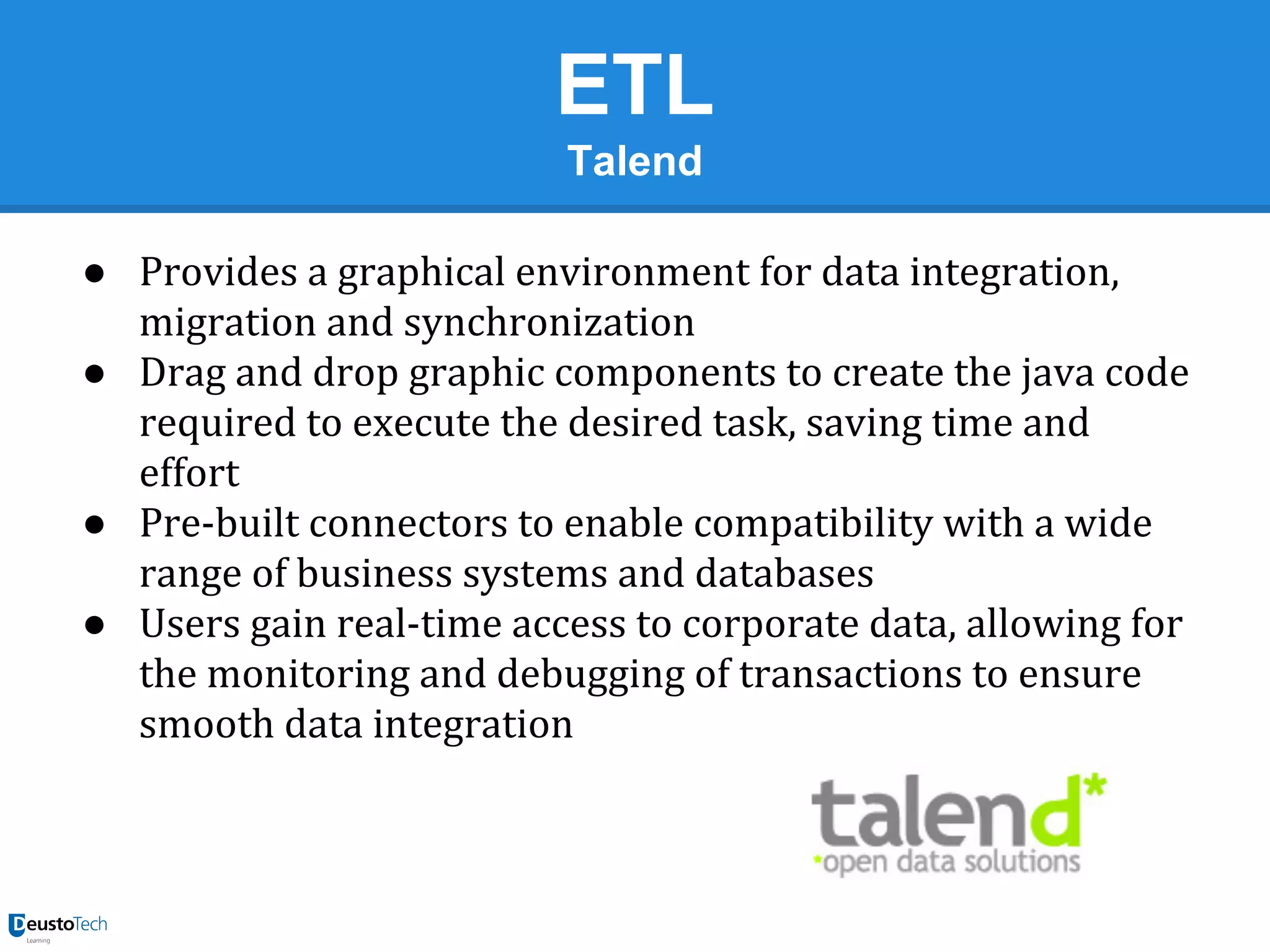 ETL
Talend
● Provides a graphical environment for data integration,
migration and synchronization
● Drag and drop graphic components to create the java code
required to execute the desired task, saving time and
effort
● Pre-built connectors to enable compatibility with a wide
range of business systems and databases
● Users gain real-time access to corporate data, allowing for
the monitoring and debugging of transactions to ensure
smooth data integration

 