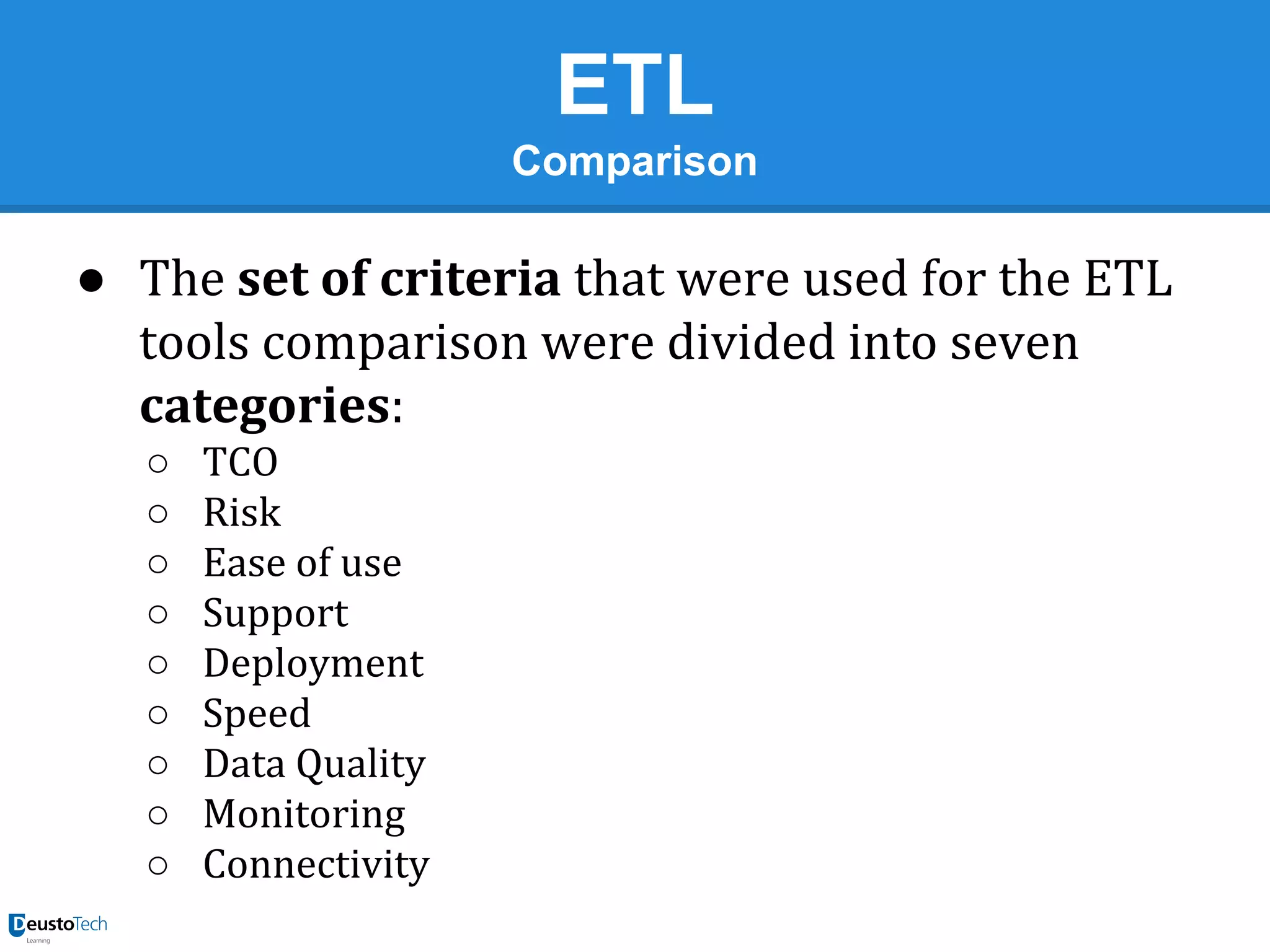 ETL
Comparison

● The set of criteria that were used for the ETL
tools comparison were divided into seven
categories:
○
○
○
○
○
○
○
○
○

TCO
Risk
Ease of use
Support
Deployment
Speed
Data Quality
Monitoring
Connectivity

 
