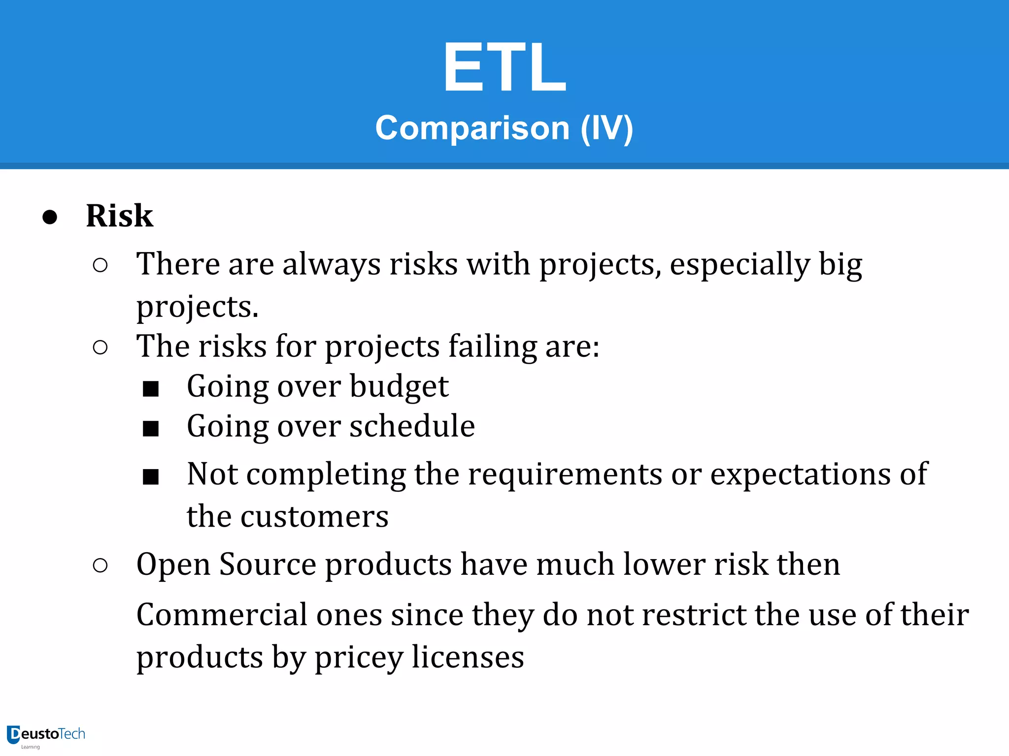 ETL
Comparison (IV)
● Risk
○ There are always risks with projects, especially big
projects.
○ The risks for projects failing are:
■ Going over budget
■ Going over schedule
■ Not completing the requirements or expectations of
the customers
○ Open Source products have much lower risk then
Commercial ones since they do not restrict the use of their
products by pricey licenses

 