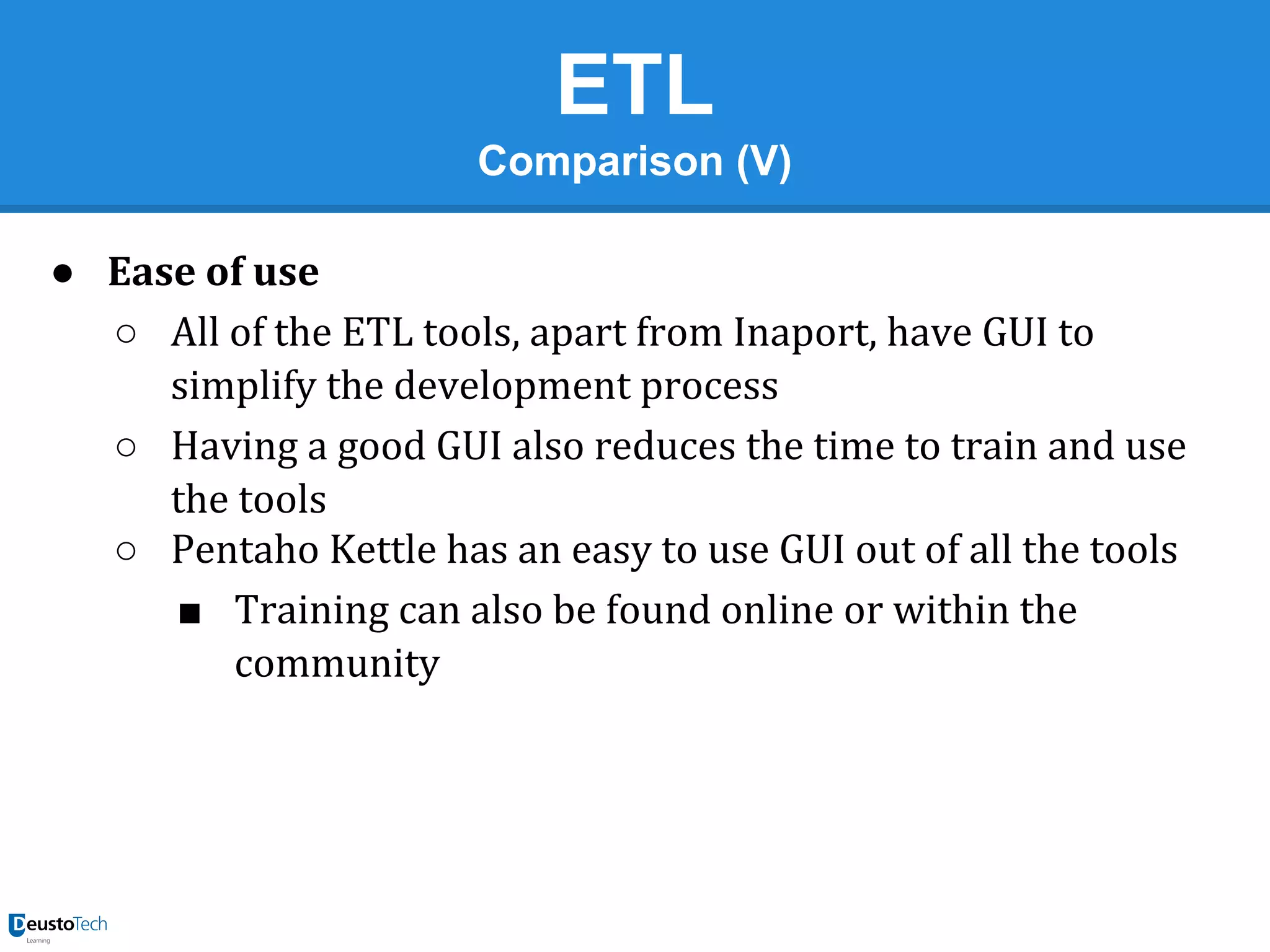 ETL
Comparison (V)
● Ease of use
○ All of the ETL tools, apart from Inaport, have GUI to
simplify the development process
○ Having a good GUI also reduces the time to train and use
the tools
○ Pentaho Kettle has an easy to use GUI out of all the tools
■ Training can also be found online or within the
community

 