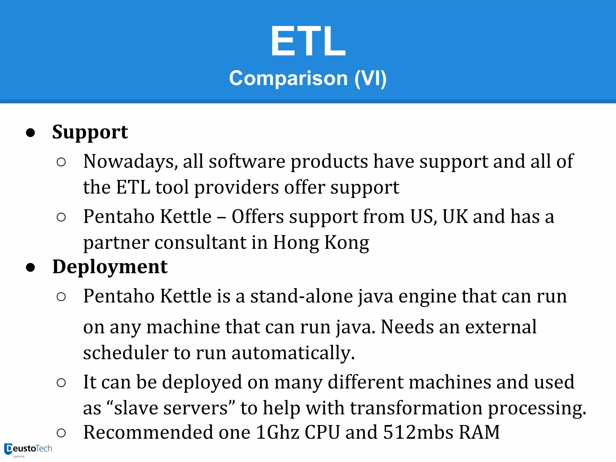 ETL
Comparison (VI)
● Support
○ Nowadays, all software products have support and all of
the ETL tool providers offer support
○ Pentaho Kettle – Offers support from US, UK and has a
partner consultant in Hong Kong
● Deployment
○ Pentaho Kettle is a stand-alone java engine that can run
on any machine that can run java. Needs an external
scheduler to run automatically.
○ It can be deployed on many different machines and used
as “slave servers” to help with transformation processing.
○ Recommended one 1Ghz CPU and 512mbs RAM

 