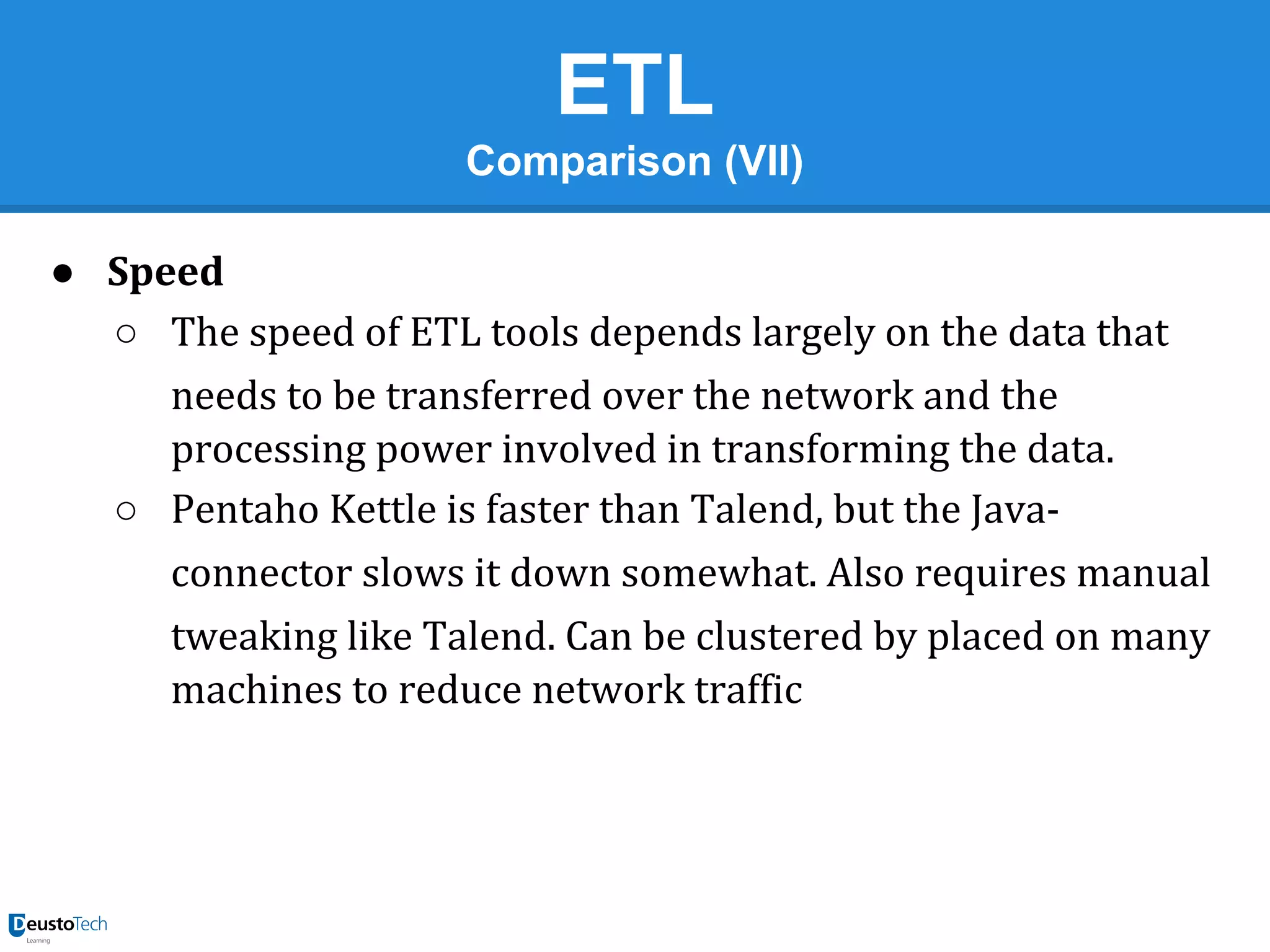 ETL
Comparison (VII)
● Speed
○ The speed of ETL tools depends largely on the data that
needs to be transferred over the network and the
processing power involved in transforming the data.
○ Pentaho Kettle is faster than Talend, but the Javaconnector slows it down somewhat. Also requires manual
tweaking like Talend. Can be clustered by placed on many
machines to reduce network traffic

 