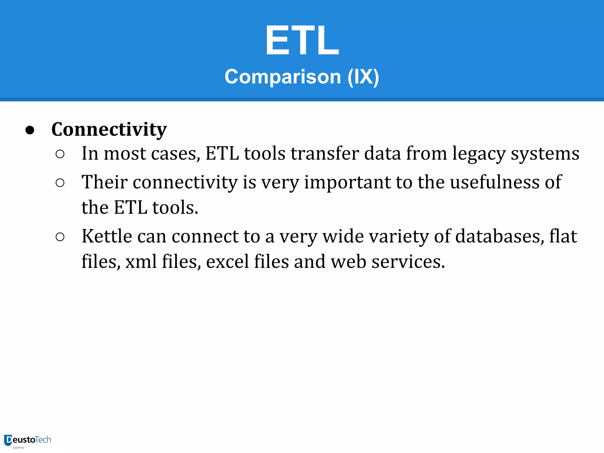 ETL
Comparison (IX)
● Connectivity
○ In most cases, ETL tools transfer data from legacy systems
○ Their connectivity is very important to the usefulness of
the ETL tools.
○ Kettle can connect to a very wide variety of databases, flat
files, xml files, excel files and web services.

 