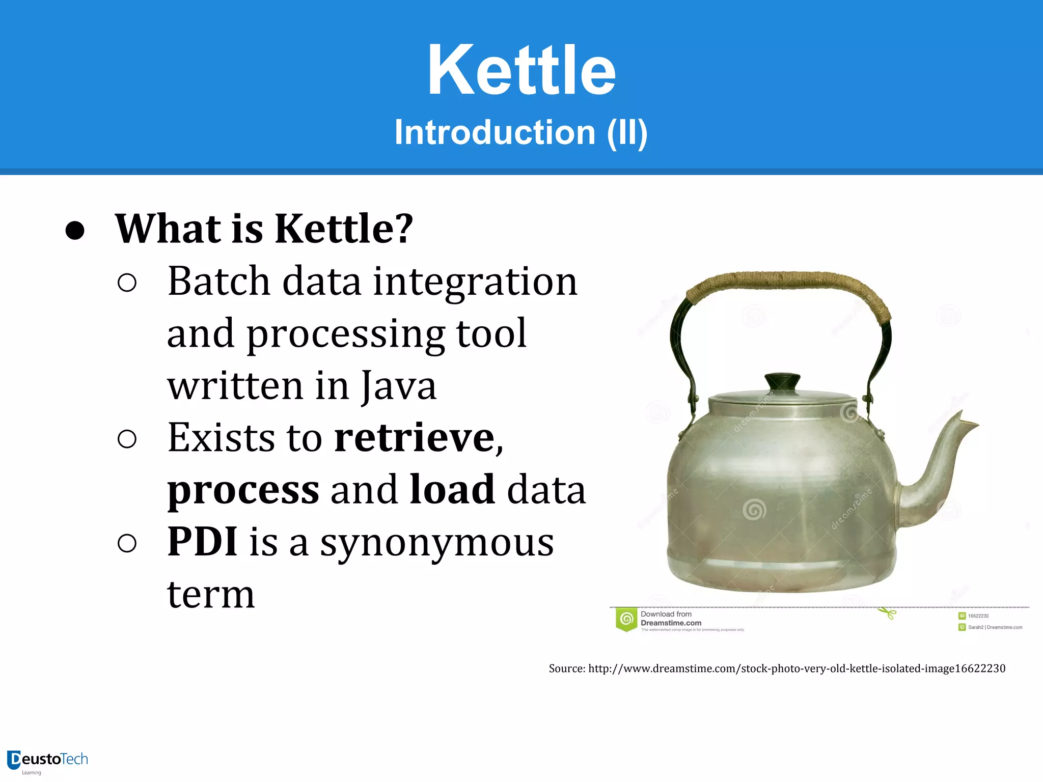 Kettle
Introduction (II)

● What is Kettle?
○ Batch data integration
and processing tool
written in Java
○ Exists to retrieve,
process and load data
○ PDI is a synonymous
term
Source: http://www.dreamstime.com/stock-photo-very-old-kettle-isolated-image16622230

 