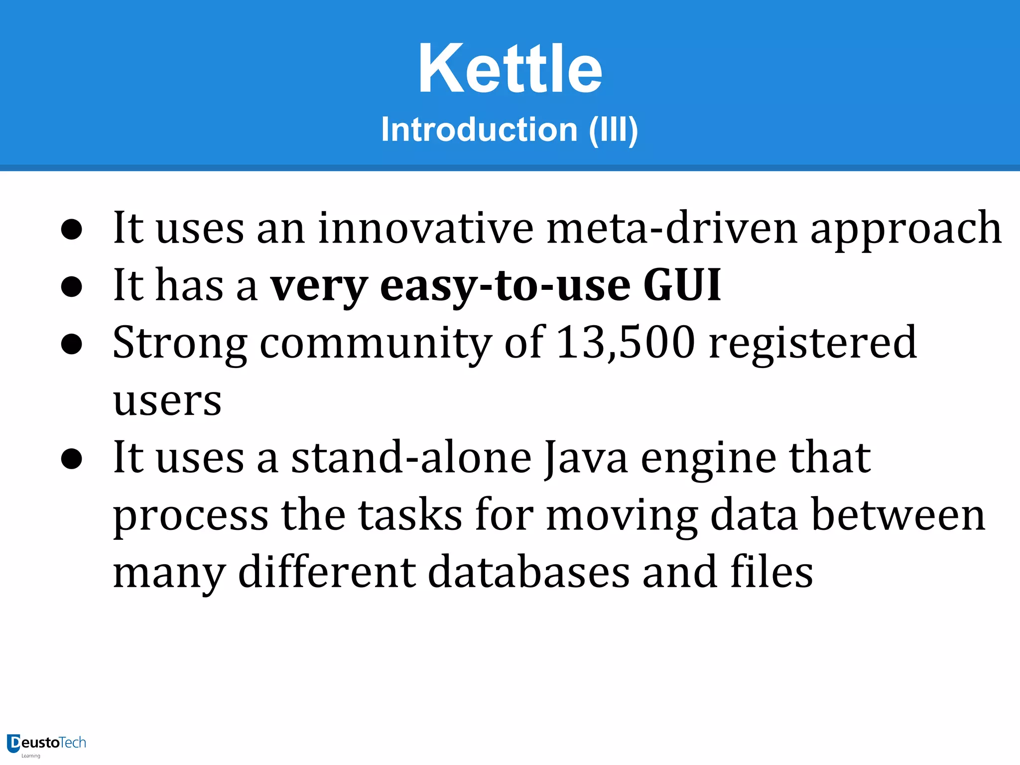 Kettle
Introduction (III)

● It uses an innovative meta-driven approach
● It has a very easy-to-use GUI
● Strong community of 13,500 registered
users
● It uses a stand-alone Java engine that
process the tasks for moving data between
many different databases and files

 