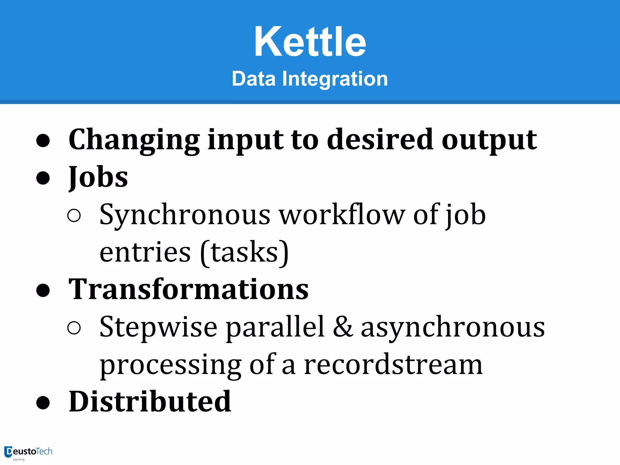 Kettle
Data Integration

● Changing input to desired output
● Jobs
○ Synchronous workflow of job
entries (tasks)
● Transformations
○ Stepwise parallel & asynchronous
processing of a recordstream
● Distributed

 