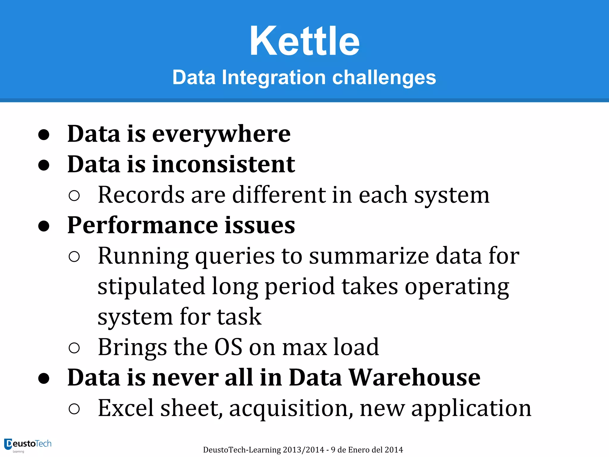 Kettle
Data Integration challenges

● Data is everywhere
● Data is inconsistent
○ Records are different in each system
● Performance issues
○ Running queries to summarize data for
stipulated long period takes operating
system for task
○ Brings the OS on max load
● Data is never all in Data Warehouse
○ Excel sheet, acquisition, new application
DeustoTech-Learning 2013/2014 - 9 de Enero del 2014

 