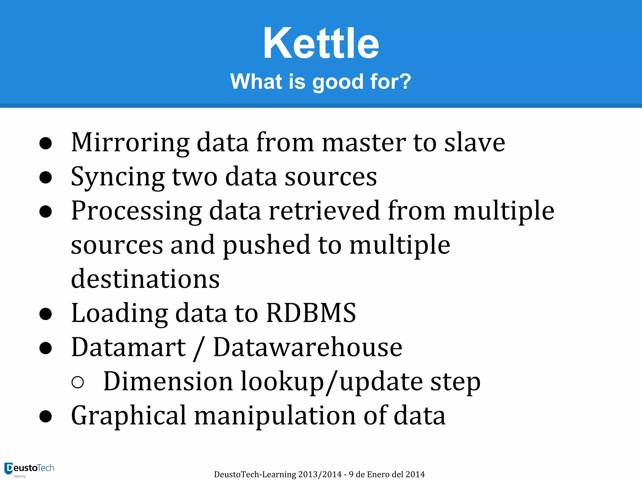 Kettle
What is good for?

● Mirroring data from master to slave
● Syncing two data sources
● Processing data retrieved from multiple
sources and pushed to multiple
destinations
● Loading data to RDBMS
● Datamart / Datawarehouse
○ Dimension lookup/update step
● Graphical manipulation of data
DeustoTech-Learning 2013/2014 - 9 de Enero del 2014

 