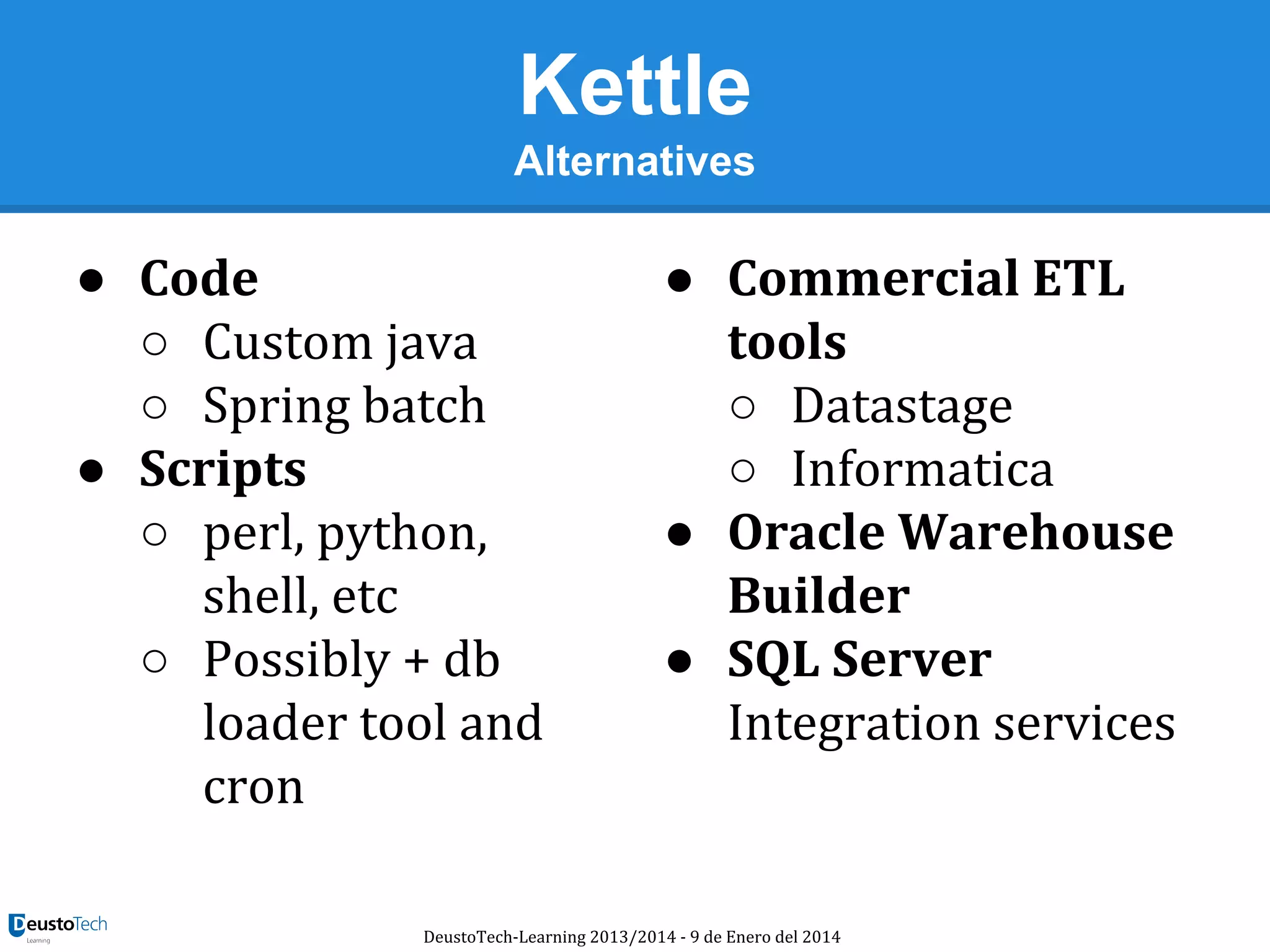 Kettle
Alternatives

● Code
○ Custom java
○ Spring batch
● Scripts
○ perl, python,
shell, etc
○ Possibly + db
loader tool and
cron

● Commercial ETL
tools
○ Datastage
○ Informatica
● Oracle Warehouse
Builder
● SQL Server
Integration services

DeustoTech-Learning 2013/2014 - 9 de Enero del 2014

 