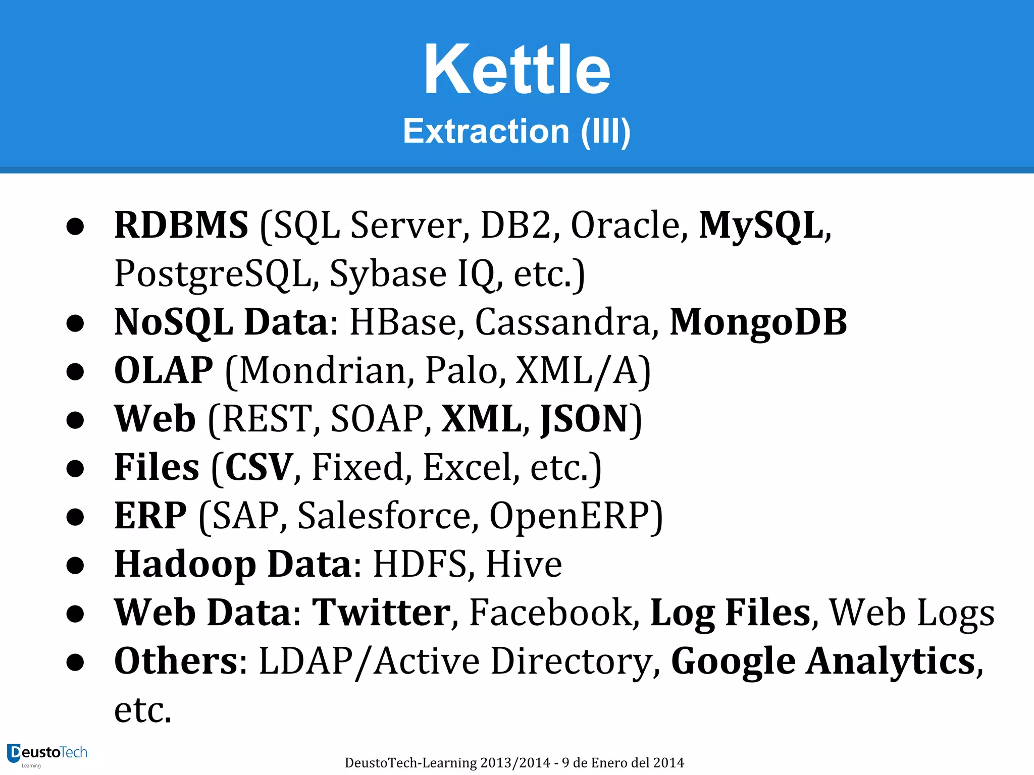 Kettle
Extraction (III)

● RDBMS (SQL Server, DB2, Oracle, MySQL,
PostgreSQL, Sybase IQ, etc.)
● NoSQL Data: HBase, Cassandra, MongoDB
● OLAP (Mondrian, Palo, XML/A)
● Web (REST, SOAP, XML, JSON)
● Files (CSV, Fixed, Excel, etc.)
● ERP (SAP, Salesforce, OpenERP)
● Hadoop Data: HDFS, Hive
● Web Data: Twitter, Facebook, Log Files, Web Logs
● Others: LDAP/Active Directory, Google Analytics,
etc.
DeustoTech-Learning 2013/2014 - 9 de Enero del 2014

 
