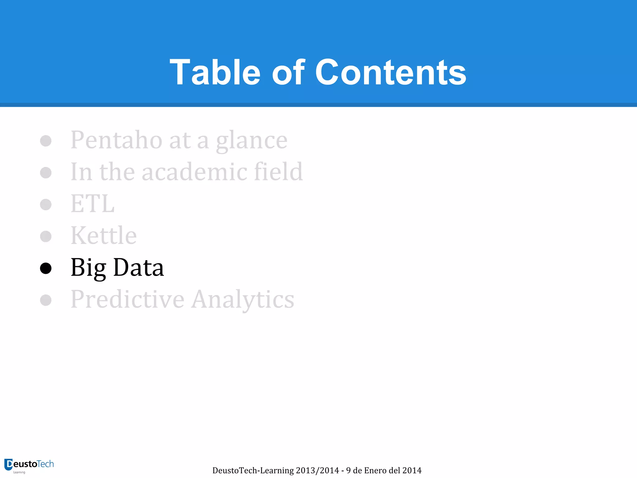 Table of Contents
●
●
●
●
●
●

Pentaho at a glance
In the academic field
ETL
Kettle
Big Data
Predictive Analytics

DeustoTech-Learning 2013/2014 - 9 de Enero del 2014

 