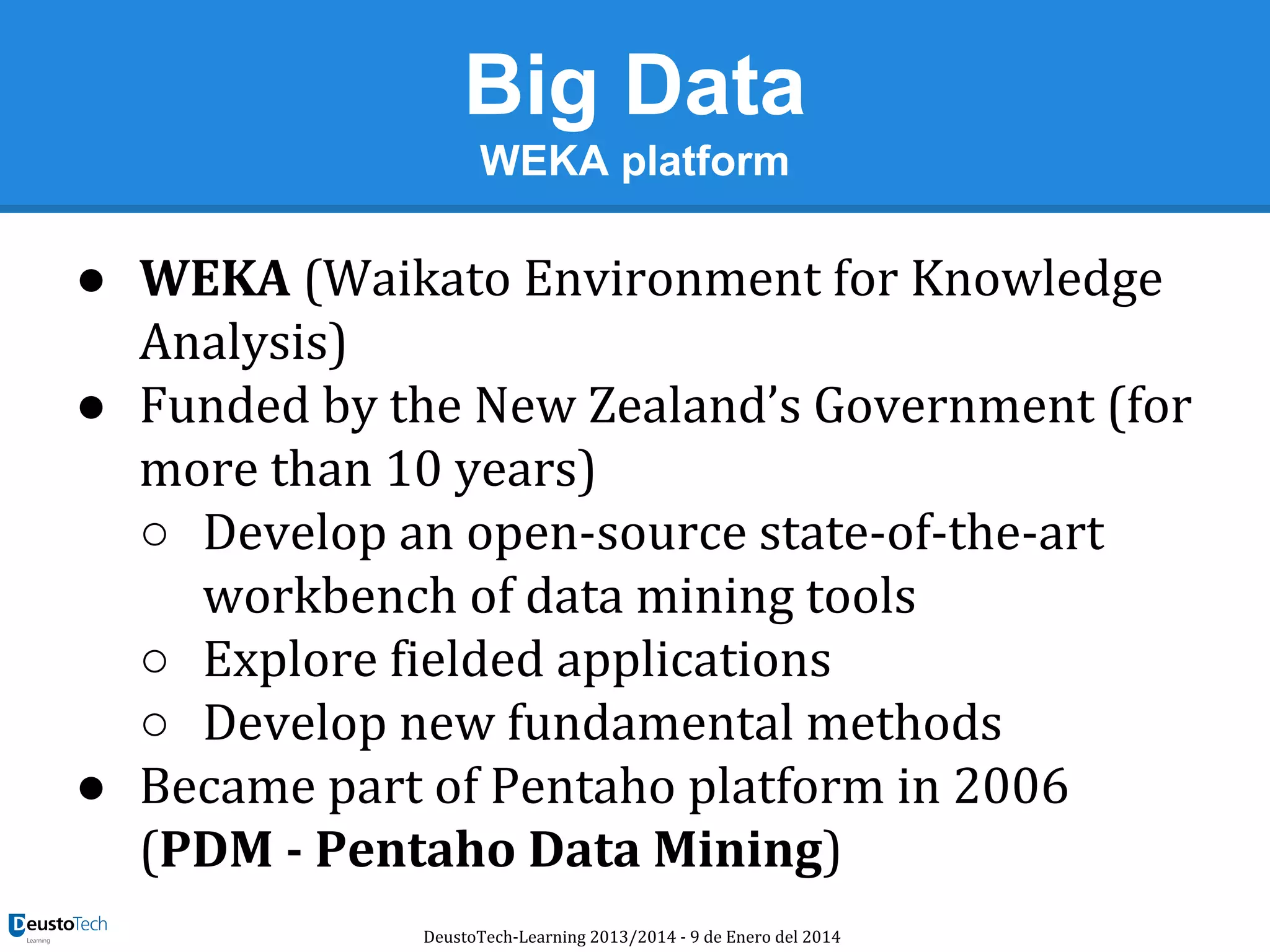 Big Data
WEKA platform

● WEKA (Waikato Environment for Knowledge
Analysis)
● Funded by the New Zealand’s Government (for
more than 10 years)
○ Develop an open-source state-of-the-art
workbench of data mining tools
○ Explore fielded applications
○ Develop new fundamental methods
● Became part of Pentaho platform in 2006
(PDM - Pentaho Data Mining)
DeustoTech-Learning 2013/2014 - 9 de Enero del 2014

 