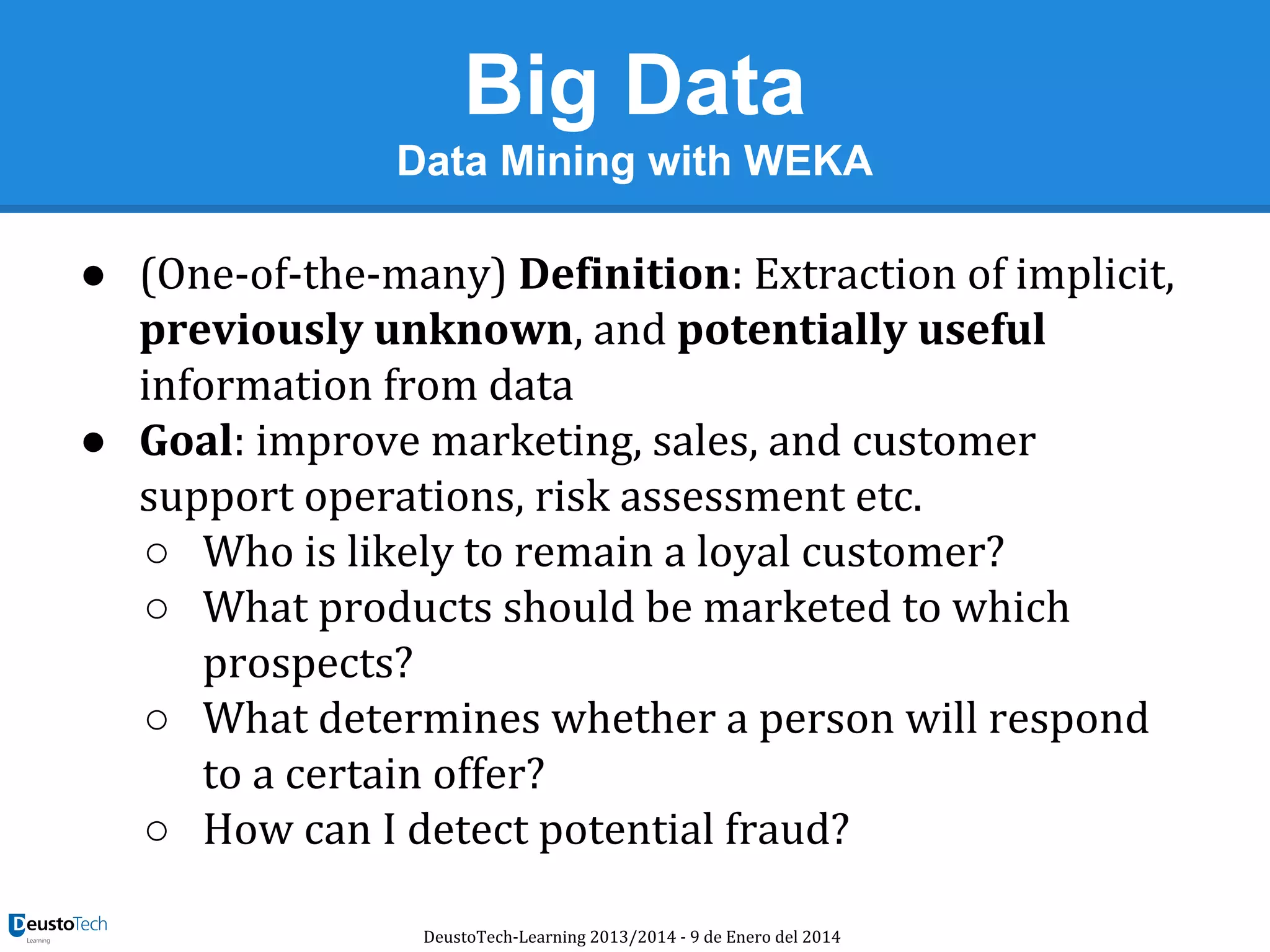 Big Data
Data Mining with WEKA

● (One-of-the-many) Definition: Extraction of implicit,
previously unknown, and potentially useful
information from data
● Goal: improve marketing, sales, and customer
support operations, risk assessment etc.
○ Who is likely to remain a loyal customer?
○ What products should be marketed to which
prospects?
○ What determines whether a person will respond
to a certain offer?
○ How can I detect potential fraud?
DeustoTech-Learning 2013/2014 - 9 de Enero del 2014

 