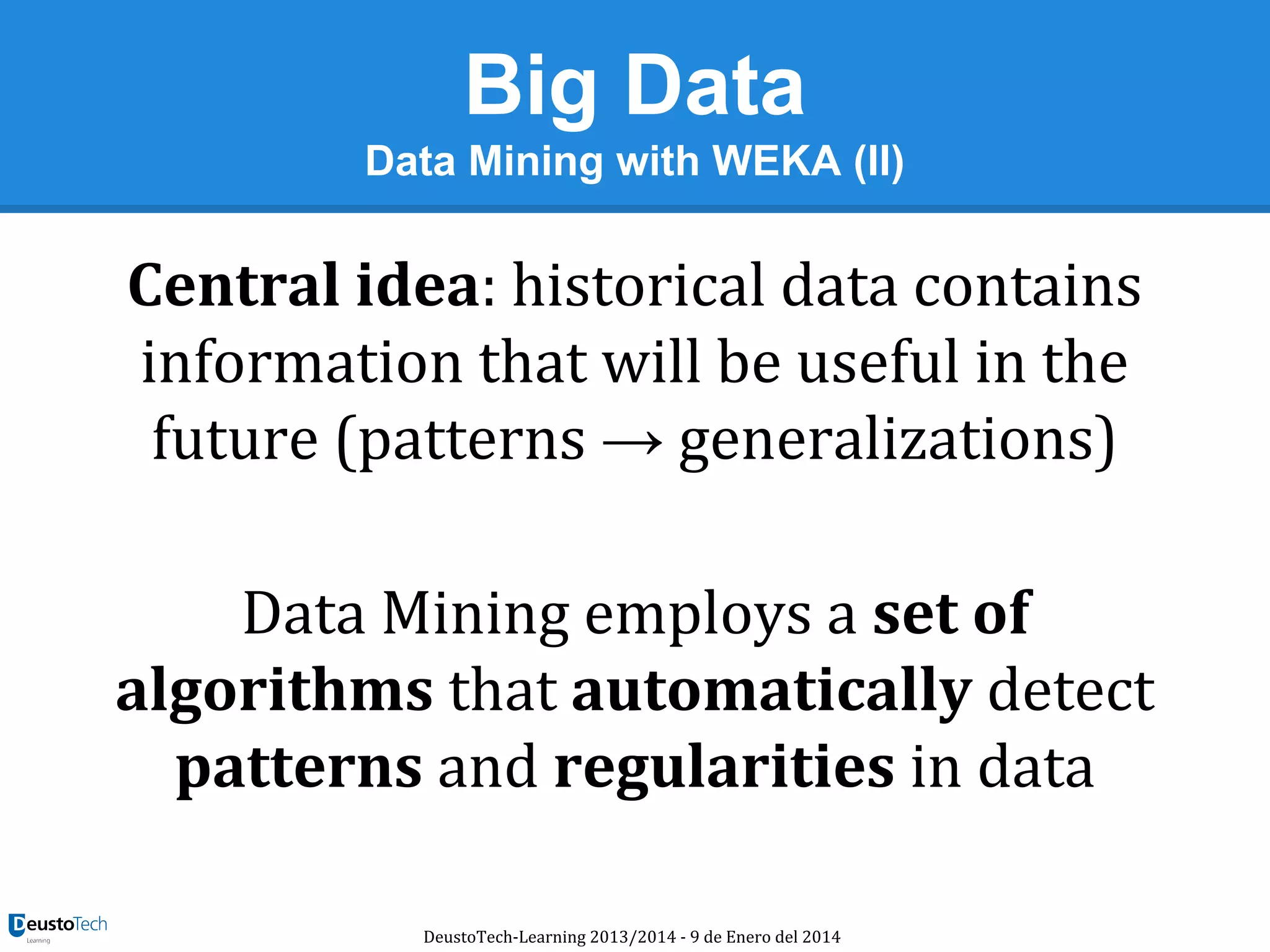 Big Data
Data Mining with WEKA (II)

Central idea: historical data contains
information that will be useful in the
future (patterns → generalizations)
Data Mining employs a set of
algorithms that automatically detect
patterns and regularities in data
DeustoTech-Learning 2013/2014 - 9 de Enero del 2014

 
