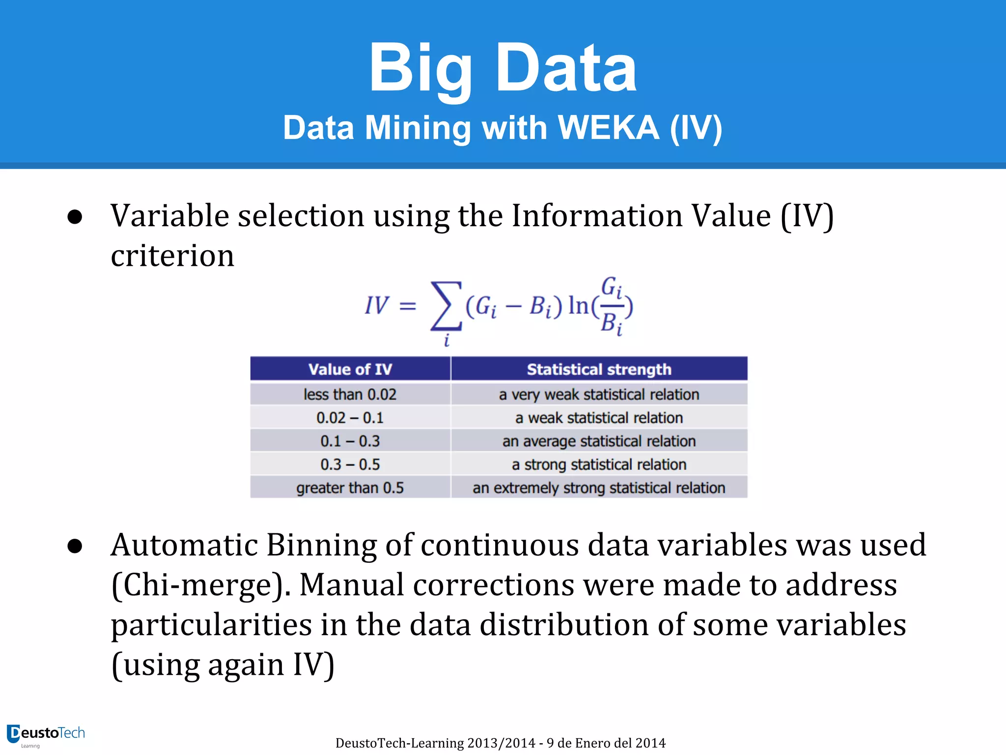 Big Data
Data Mining with WEKA (IV)
● Variable selection using the Information Value (IV)
criterion

● Automatic Binning of continuous data variables was used
(Chi-merge). Manual corrections were made to address
particularities in the data distribution of some variables
(using again IV)
DeustoTech-Learning 2013/2014 - 9 de Enero del 2014

 