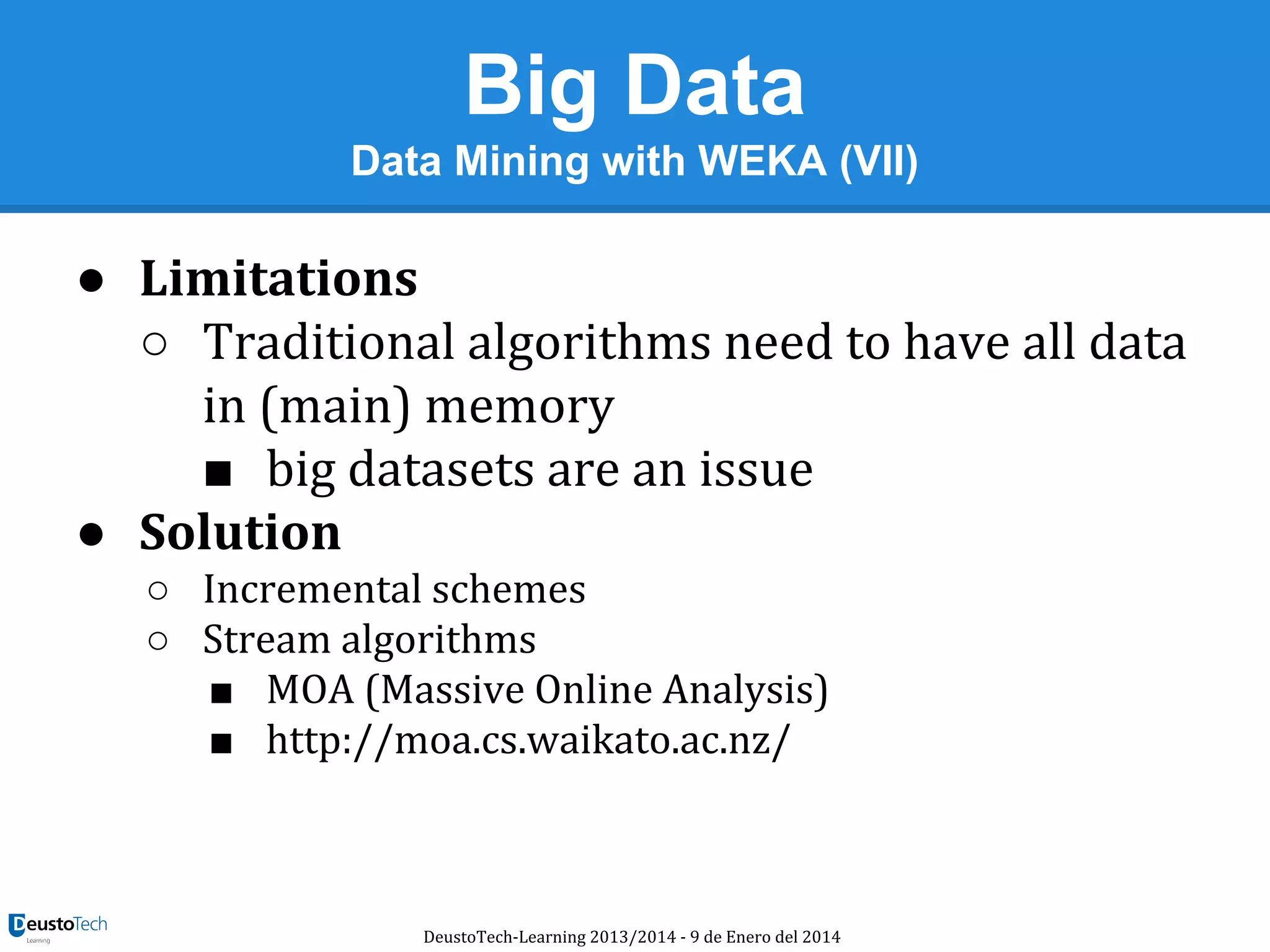 Big Data
Data Mining with WEKA (VII)

● Limitations
○ Traditional algorithms need to have all data
in (main) memory
■ big datasets are an issue
● Solution
○ Incremental schemes
○ Stream algorithms
■ MOA (Massive Online Analysis)
■ http://moa.cs.waikato.ac.nz/

DeustoTech-Learning 2013/2014 - 9 de Enero del 2014

 