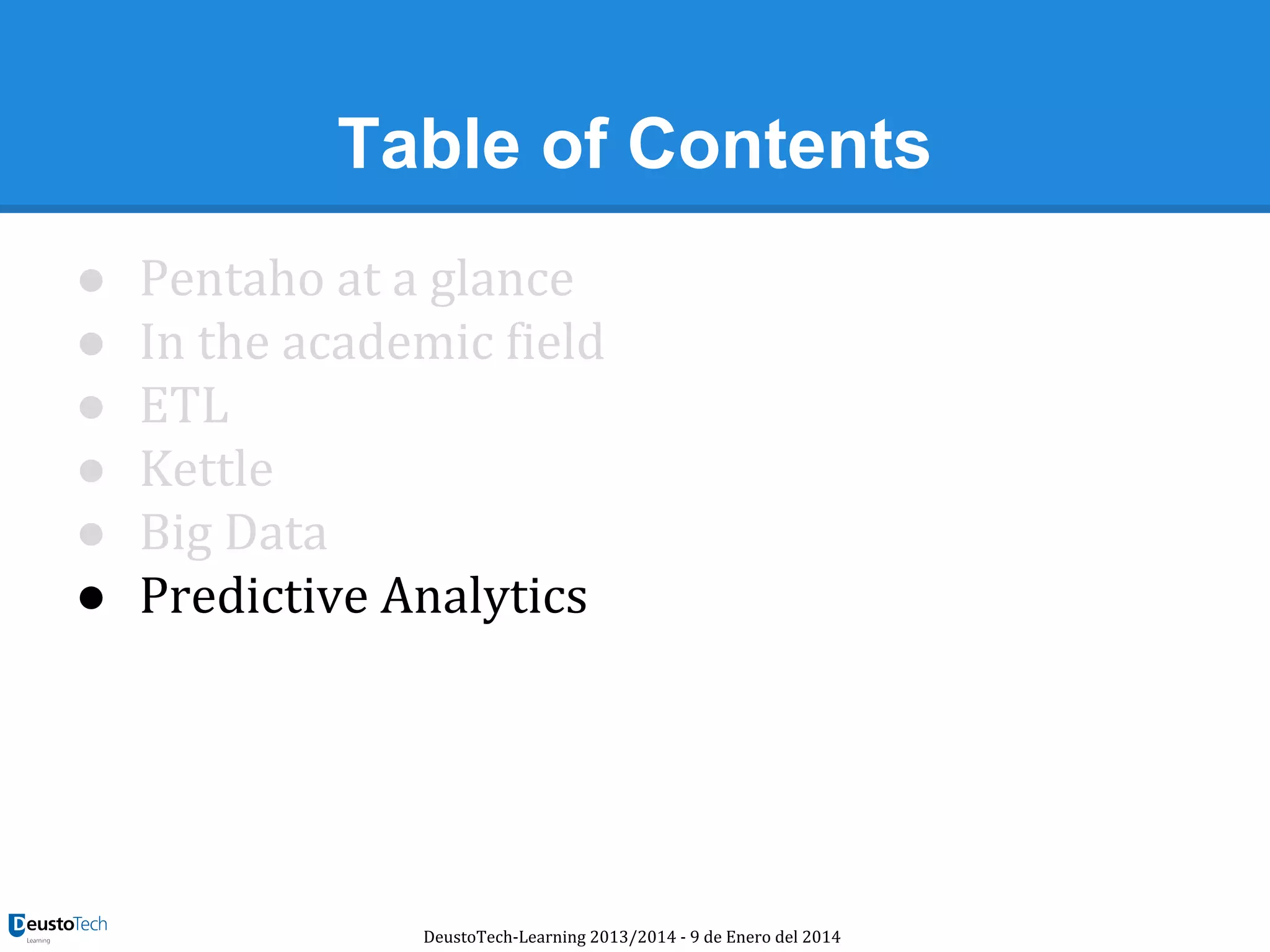 Table of Contents
●
●
●
●
●
●

Pentaho at a glance
In the academic field
ETL
Kettle
Big Data
Predictive Analytics

DeustoTech-Learning 2013/2014 - 9 de Enero del 2014

 
