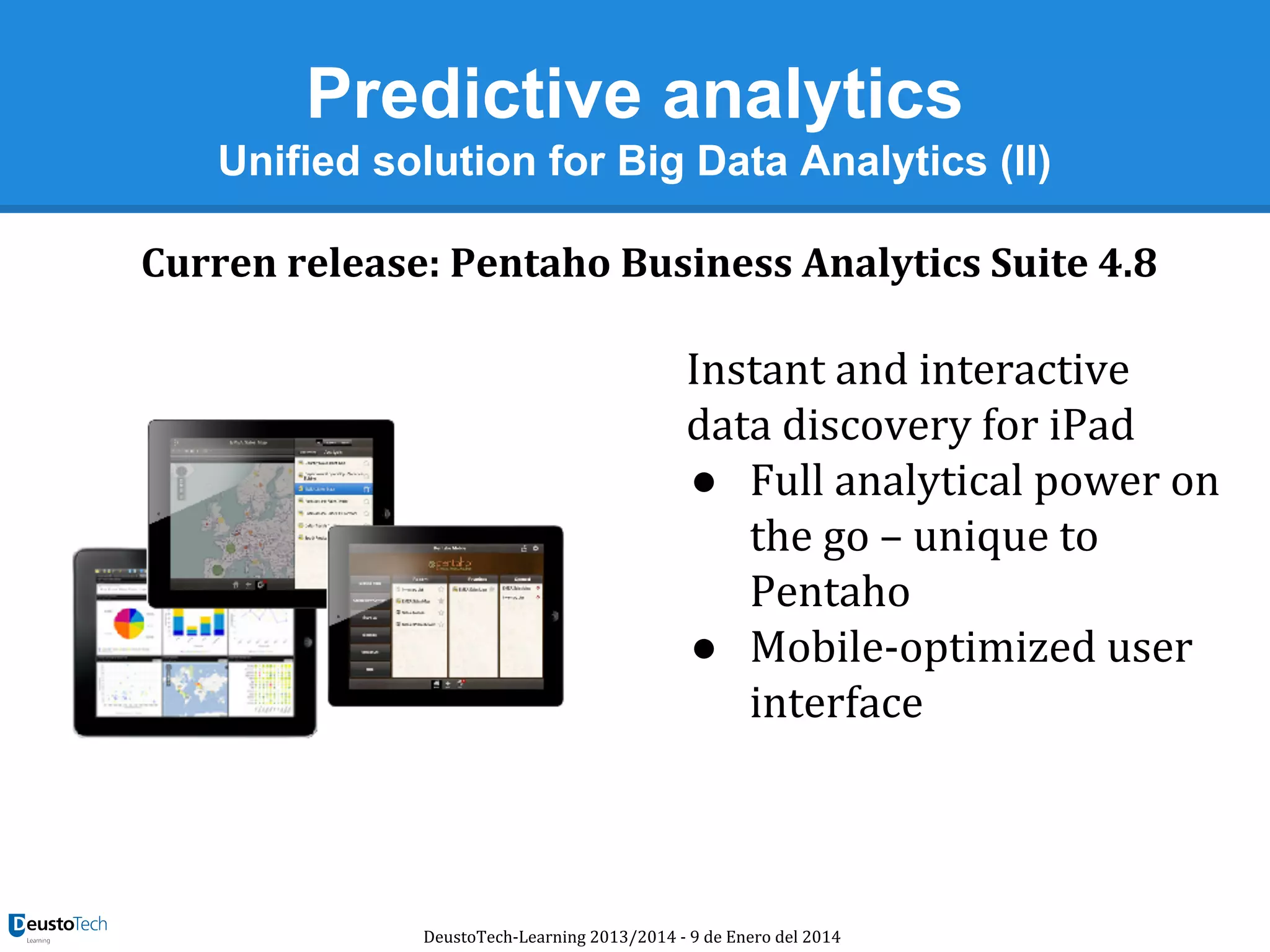 Predictive analytics
Unified solution for Big Data Analytics (II)
Curren release: Pentaho Business Analytics Suite 4.8

Instant and interactive
data discovery for iPad
● Full analytical power on
the go – unique to
Pentaho
● Mobile-optimized user
interface

DeustoTech-Learning 2013/2014 - 9 de Enero del 2014

 
