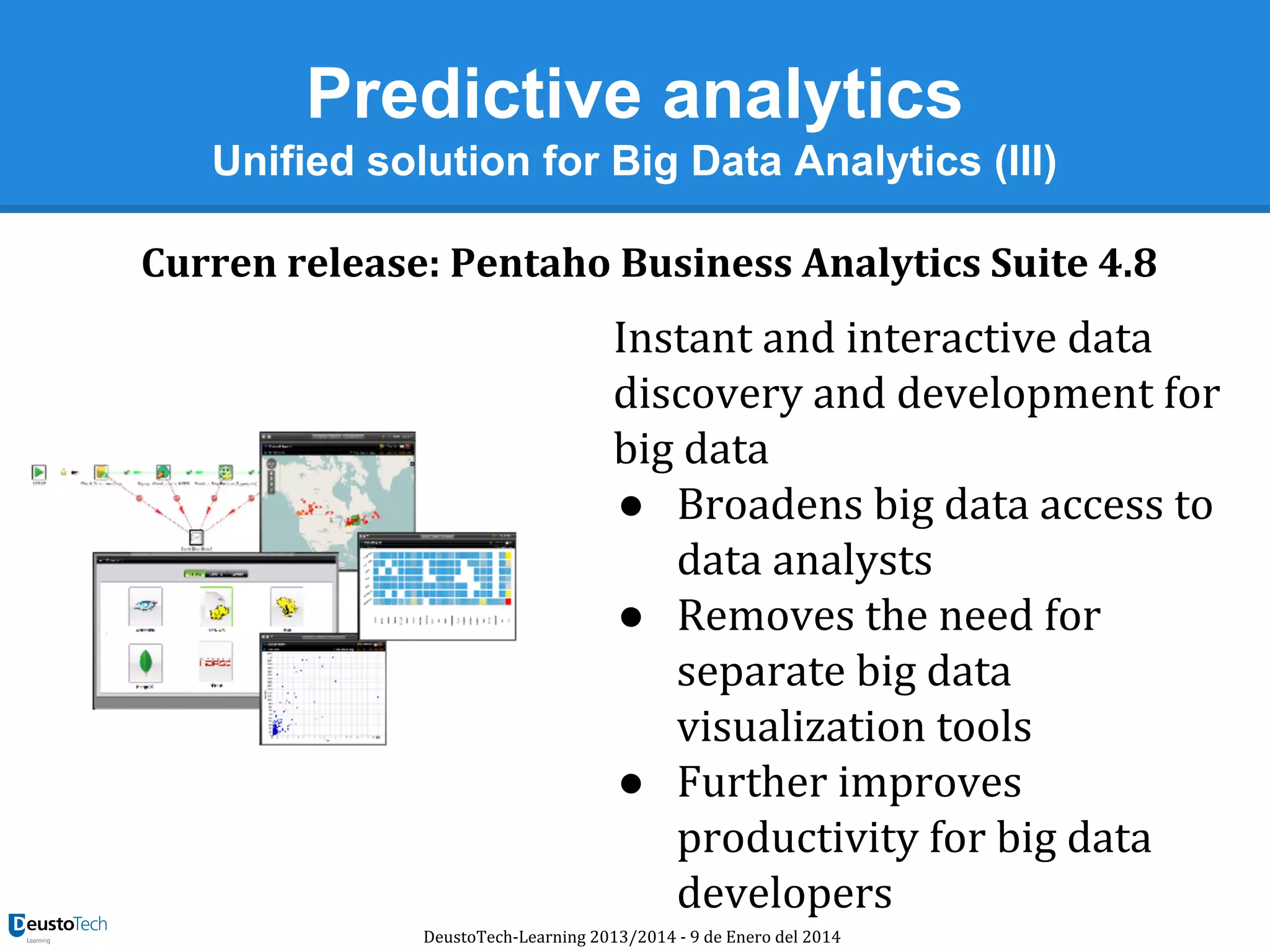 Predictive analytics
Unified solution for Big Data Analytics (III)
Curren release: Pentaho Business Analytics Suite 4.8

Instant and interactive data
discovery and development for
big data
● Broadens big data access to
data analysts
● Removes the need for
separate big data
visualization tools
● Further improves
productivity for big data
developers
DeustoTech-Learning 2013/2014 - 9 de Enero del 2014

 