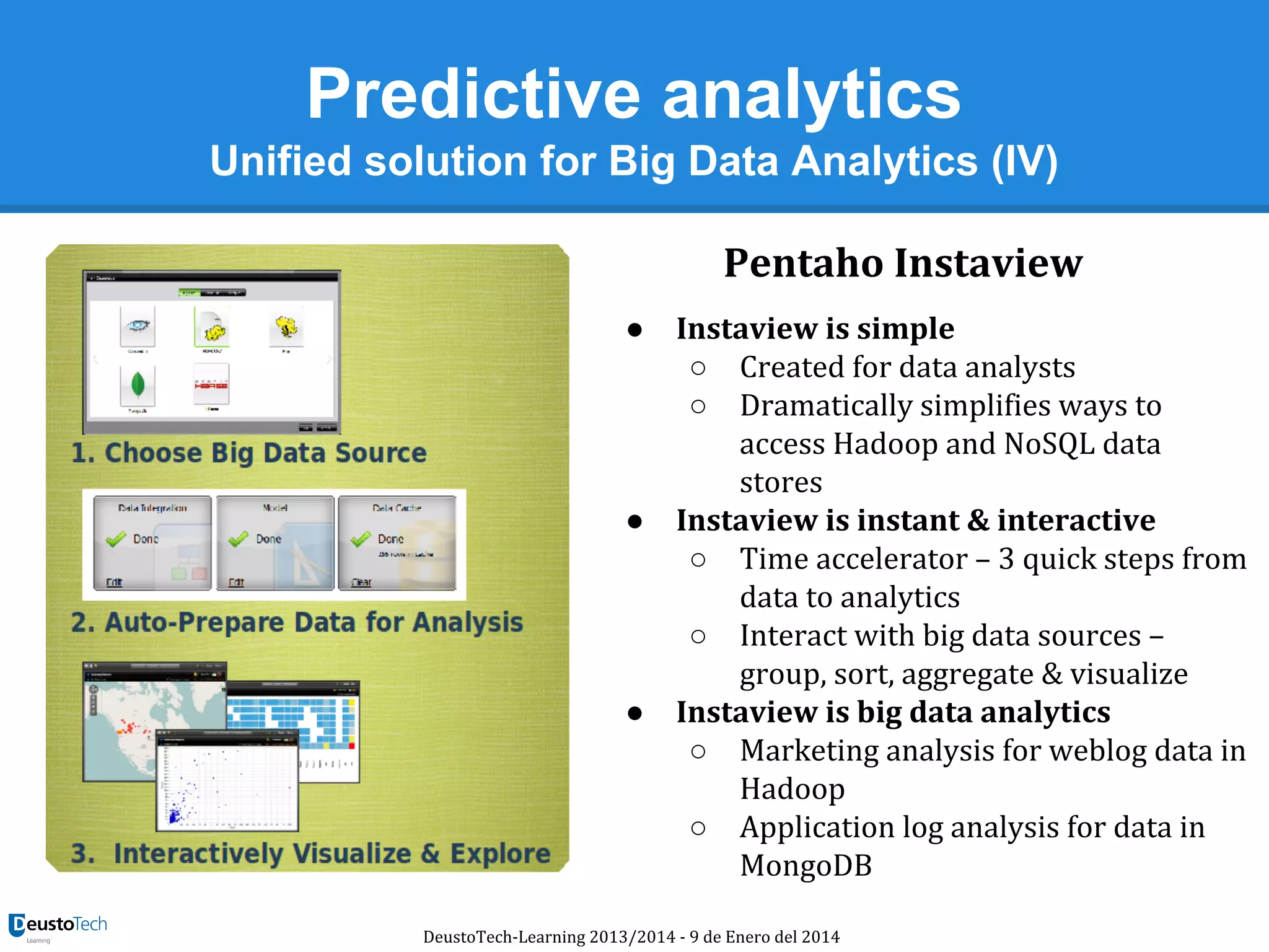 Predictive analytics
Unified solution for Big Data Analytics (IV)
Pentaho Instaview
●

●

●

Instaview is simple
○ Created for data analysts
○ Dramatically simplifies ways to
access Hadoop and NoSQL data
stores
Instaview is instant & interactive
○ Time accelerator – 3 quick steps from
data to analytics
○ Interact with big data sources –
group, sort, aggregate & visualize
Instaview is big data analytics
○ Marketing analysis for weblog data in
Hadoop
○ Application log analysis for data in
MongoDB

DeustoTech-Learning 2013/2014 - 9 de Enero del 2014

 