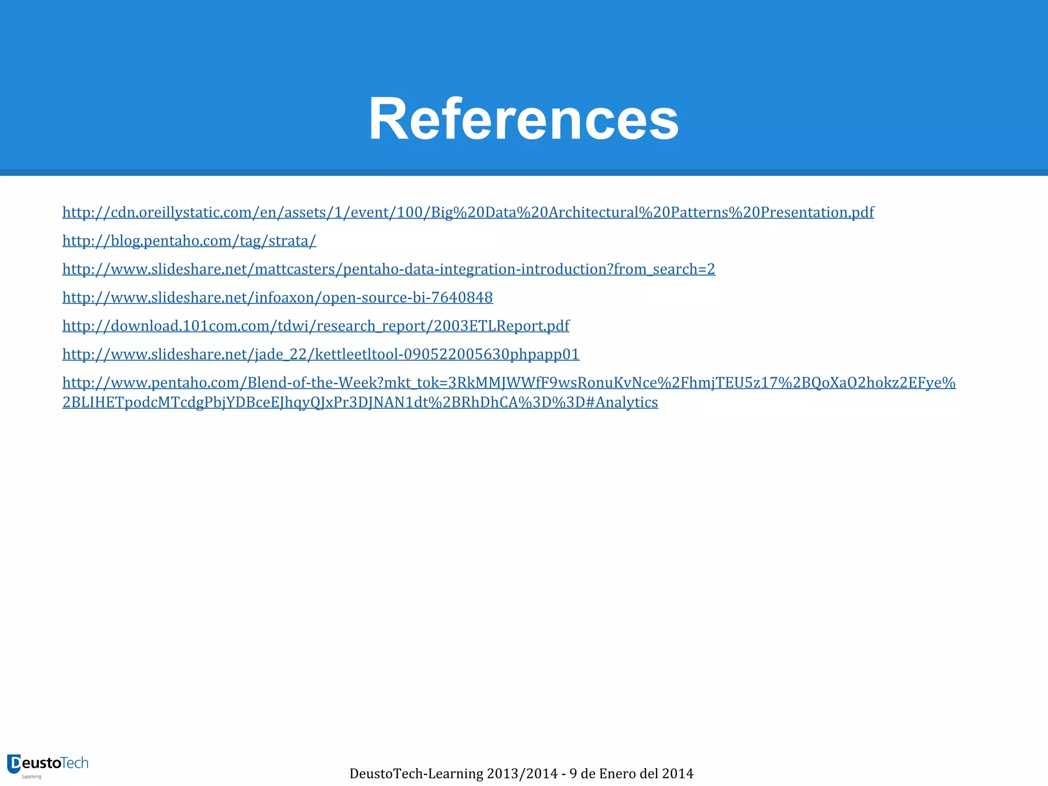 References
http://cdn.oreillystatic.com/en/assets/1/event/100/Big%20Data%20Architectural%20Patterns%20Presentation.pdf
http://blog.pentaho.com/tag/strata/
http://www.slideshare.net/mattcasters/pentaho-data-integration-introduction?from_search=2
http://www.slideshare.net/infoaxon/open-source-bi-7640848
http://download.101com.com/tdwi/research_report/2003ETLReport.pdf
http://www.slideshare.net/jade_22/kettleetltool-090522005630phpapp01
http://www.pentaho.com/Blend-of-the-Week?mkt_tok=3RkMMJWWfF9wsRonuKvNce%2FhmjTEU5z17%2BQoXaO2hokz2EFye%
2BLIHETpodcMTcdgPbjYDBceEJhqyQJxPr3DJNAN1dt%2BRhDhCA%3D%3D#Analytics

DeustoTech-Learning 2013/2014 - 9 de Enero del 2014

 