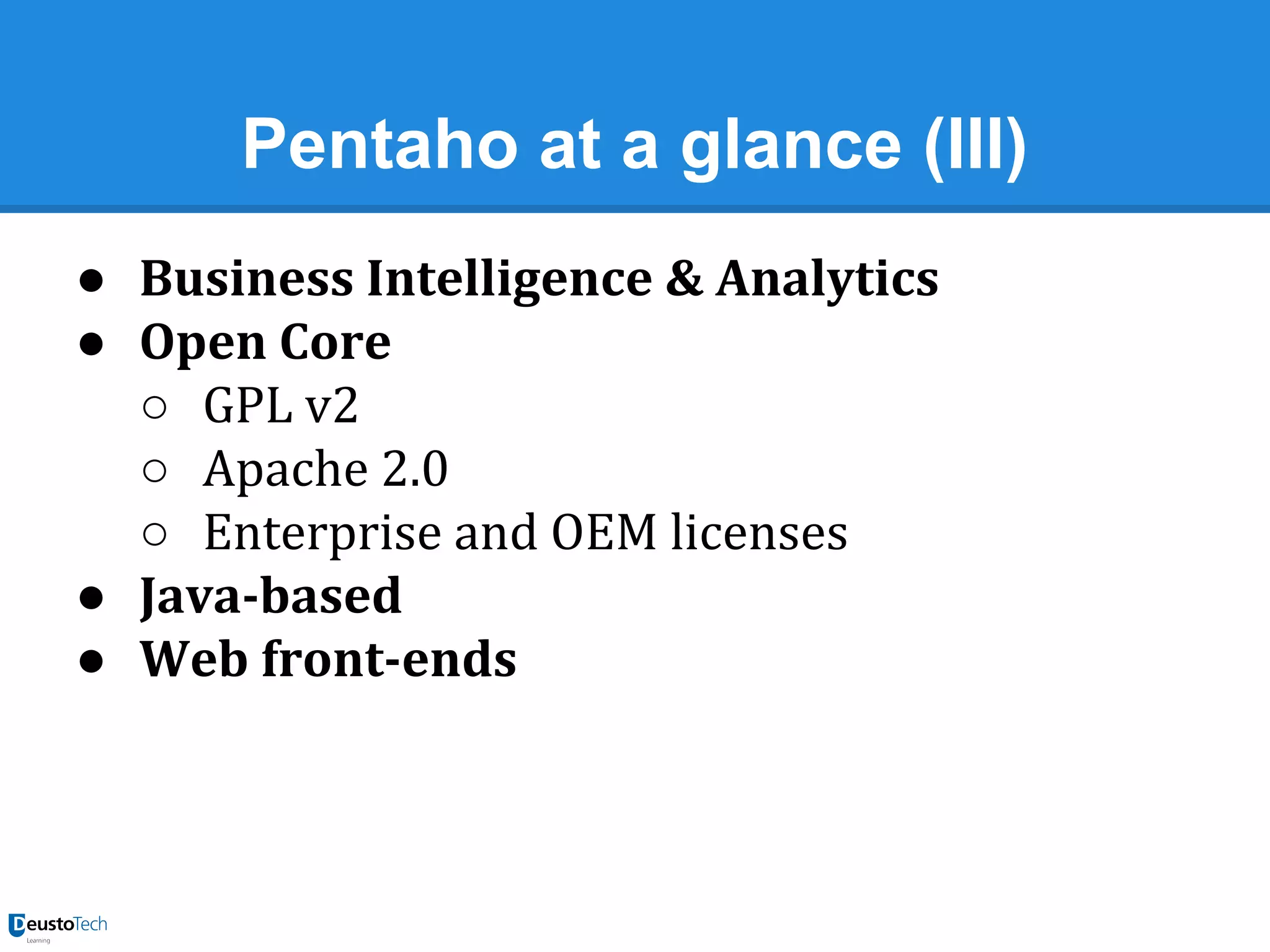 Pentaho at a glance (III)
● Business Intelligence & Analytics
● Open Core
○ GPL v2
○ Apache 2.0
○ Enterprise and OEM licenses
● Java-based
● Web front-ends

 