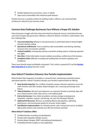  Flexible deployment (on-premises, cloud, or hybrid)
 Open-source extensibility with enterprise-grade features
Pentaho becomes a complete solution for building modern, efficient, and customized data
architectures tailored to your business needs.
Common Data Challenges Businesses Face Without a Proper ETL Solution
Many businesses struggle with data chaos stemming from disparate sources, inconsistent formats,
and a lack of proper data governance. Without a robust ETL (Extract, Transform, Load) solution, they
face challenges like:
 Inaccurate Reporting: Relying on manual processes or partial data leads to flawed insights
and poor decision-making.
 Operational Inefficiencies: Time is wasted on data reconciliation and cleaning, diverting
resources from core business activities.
 Limited Scalability: Growing data volumes overwhelm existing systems, hindering expansion
and agility.
 Data Silos: Critical information remains isolated, preventing a unified view of the business.
 Compliance Risks: Difficulty in tracking and auditing data can lead to regulatory non-
compliance.
These issues directly impact profitability and growth. This is where a powerful ETL tool like Pentaho
Data Integration & Analytics becomes crucial.
How Helical IT Solutions Enhances Your Pentaho Implementation
While Pentaho Data Integration & Analytics is a powerful tool, maximizing its potential requires
specialized expertise. Helical IT Solutions elevates your Pentaho implementation by offering:
 Deep Pentaho Expertise: Our certified consultants possess extensive experience across the
entire Pentaho suite (PDI, Analyzer, Report Designer, etc.), ensuring you leverage every
feature.
 Tailored Solutions: We don't just implement; we customize Pentaho to perfectly align with
your unique business needs, data sources, and analytical goals.
 End-to-End Services: From initial consultation and data strategy to development,
integration, migration, support, and training, we cover the full project lifecycle.
 Optimized Performance: We focus on building efficient data pipelines, optimizing
performance, and ensuring data quality for accurate, timely insights.
 Cost-Effective Implementation: As a Pentaho partner with a strong track record, we deliver
high-quality solutions that maximize your ROI and minimize overhead.
What Helical IT Solutions Offers
 Certified Pentaho consulting and development
 Pentaho Data Integration (Kettle) services
 Pentaho Report Designer (PRPT) and dashboard development
 Embedding Pentaho analytics in web applications
 