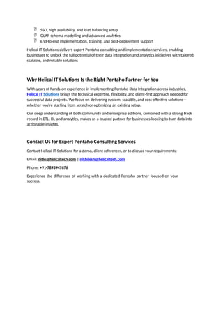  SSO, high availability, and load balancing setup
 OLAP schema modelling and advanced analytics
 End-to-end implementation, training, and post-deployment support
Helical IT Solutions delivers expert Pentaho consulting and implementation services, enabling
businesses to unlock the full potential of their data integration and analytics initiatives with tailored,
scalable, and reliable solutions
Why Helical IT Solutions Is the Right Pentaho Partner for You
With years of hands-on experience in implementing Pentaho Data Integration across industries,
Helical IT Solutions brings the technical expertise, flexibility, and client-first approach needed for
successful data projects. We focus on delivering custom, scalable, and cost-effective solutions—
whether you're starting from scratch or optimizing an existing setup.
Our deep understanding of both community and enterprise editions, combined with a strong track
record in ETL, BI, and analytics, makes us a trusted partner for businesses looking to turn data into
actionable insights.
Contact Us for Expert Pentaho Consulting Services
Contact Helical IT Solutions for a demo, client references, or to discuss your requirements:
Email: nitin@helicaltech.com | nikhilesh@helicaltech.com
Phone: +91-7893947676
Experience the difference of working with a dedicated Pentaho partner focused on your
success.
 