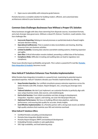  Open-source extensibility with enterprise-grade features
Pentaho becomes a complete solution for building modern, efficient, and customized data
architectures tailored to your business needs.
Common Data Challenges Businesses Face Without a Proper ETL Solution
Many businesses struggle with data chaos stemming from disparate sources, inconsistent formats,
and a lack of proper data governance. Without a robust ETL (Extract, Transform, Load) solution, they
face challenges like:
 Inaccurate Reporting: Relying on manual processes or partial data leads to flawed insights
and poor decision-making.
 Operational Inefficiencies: Time is wasted on data reconciliation and cleaning, diverting
resources from core business activities.
 Limited Scalability: Growing data volumes overwhelm existing systems, hindering expansion
and agility.
 Data Silos: Critical information remains isolated, preventing a unified view of the business.
 Compliance Risks: Difficulty in tracking and auditing data can lead to regulatory non-
compliance.
These issues directly impact profitability and growth. This is where a powerful ETL tool like Pentaho
Data Integration & Analytics becomes crucial.
How Helical IT Solutions Enhances Your Pentaho Implementation
While Pentaho Data Integration & Analytics is a powerful tool, maximizing its potential requires
specialized expertise. Helical IT Solutions elevates your Pentaho implementation by offering:
 Deep Pentaho Expertise: Our certified consultants possess extensive experience across the
entire Pentaho suite (PDI, Analyzer, Report Designer, etc.), ensuring you leverage every
feature.
 Tailored Solutions: We don't just implement; we customize Pentaho to perfectly align with
your unique business needs, data sources, and analytical goals.
 End-to-End Services: From initial consultation and data strategy to development,
integration, migration, support, and training, we cover the full project lifecycle.
 Optimized Performance: We focus on building efficient data pipelines, optimizing
performance, and ensuring data quality for accurate, timely insights.
 Cost-Effective Implementation: As a Pentaho partner with a strong track record, we deliver
high-quality solutions that maximize your ROI and minimize overhead.
What Helical IT Solutions Offers
 Certified Pentaho consulting and development
 Pentaho Data Integration (Kettle) services
 Pentaho Report Designer (PRPT) and dashboard development
 Embedding Pentaho analytics in web applications
 SSO, high availability, and load balancing setup
 