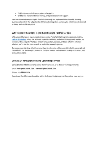  OLAP schema modelling and advanced analytics
 End-to-end implementation, training, and post-deployment support
Helical IT Solutions delivers expert Pentaho consulting and implementation services, enabling
businesses to unlock the full potential of their data integration and analytics initiatives with tailored,
scalable, and reliable solutions
Why Helical IT Solutions Is the Right Pentaho Partner for You
With years of hands-on experience in implementing Pentaho Data Integration across industries,
Helical IT Solutions brings the technical expertise, flexibility, and client-first approach needed for
successful data projects. We focus on delivering custom, scalable, and cost-effective solutions—
whether you're starting from scratch or optimizing an existing setup.
Our deep understanding of both community and enterprise editions, combined with a strong track
record in ETL, BI, and analytics, makes us a trusted partner for businesses looking to turn data into
actionable insights.
Contact Us for Expert Pentaho Consulting Services
Contact Helical IT Solutions for a demo, client references, or to discuss your requirements:
Email: nitin@helicaltech.com | nikhilesh@helicaltech.com
Phone: +91-7893947676
Experience the difference of working with a dedicated Pentaho partner focused on your success.
 