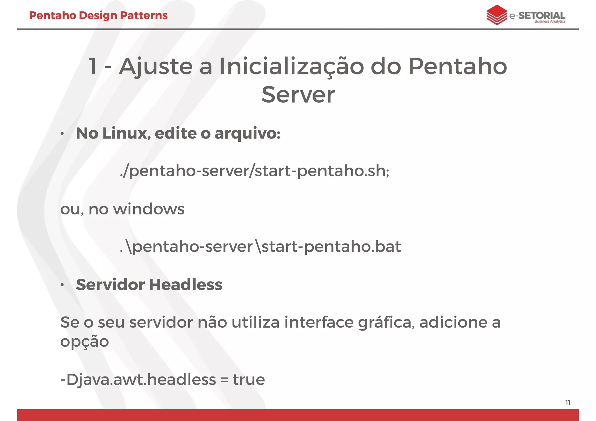 Pentaho Design Patterns
1 - Ajuste a Inicialização do Pentaho
Server
• No Linux, edite o arquivo:
./pentaho-server/start-pentaho.sh;
ou, no windows
.pentaho-serverstart-pentaho.bat
• Servidor Headless
Se o seu servidor não utiliza interface gráﬁca, adicione a
opção
-Djava.awt.headless = true
11
 