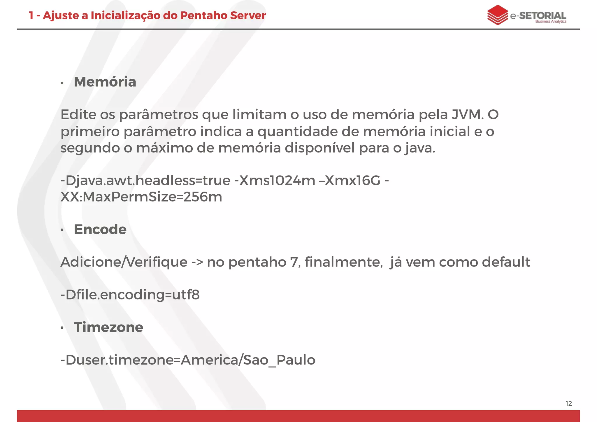 • Memória
Edite os parâmetros que limitam o uso de memória pela JVM. O
primeiro parâmetro indica a quantidade de memória inicial e o
segundo o máximo de memória disponível para o java.
-Djava.awt.headless=true -Xms1024m –Xmx16G -
XX:MaxPermSize=256m
• Encode
Adicione/Veriﬁque -> no pentaho 7, ﬁnalmente, já vem como default
-Dﬁle.encoding=utf8
• Timezone
-Duser.timezone=America/Sao_Paulo
12
1 - Ajuste a Inicialização do Pentaho Server
 