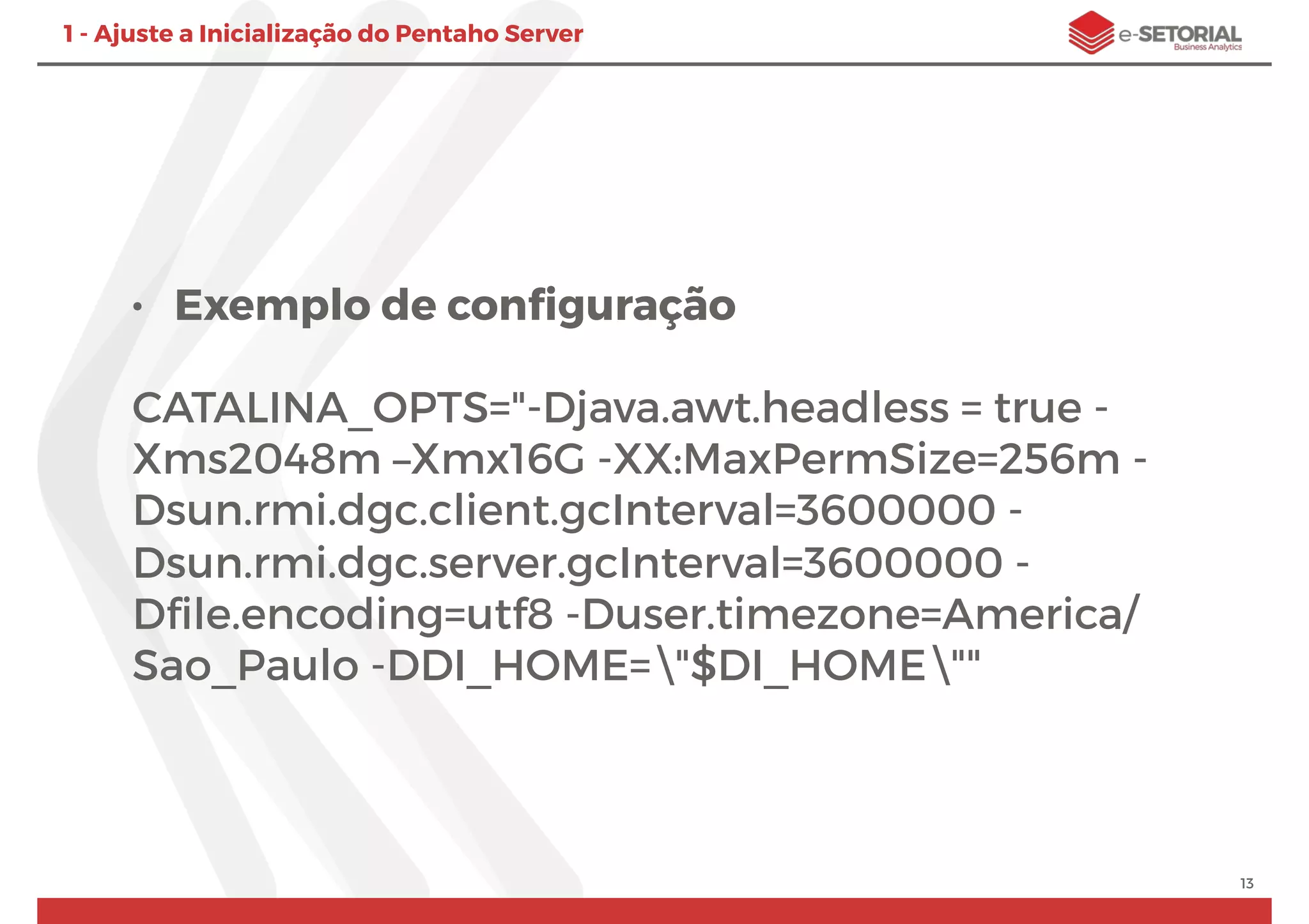• Exemplo de conﬁguração
CATALINA_OPTS="-Djava.awt.headless = true -
Xms2048m –Xmx16G -XX:MaxPermSize=256m -
Dsun.rmi.dgc.client.gcInterval=3600000 -
Dsun.rmi.dgc.server.gcInterval=3600000 -
Dﬁle.encoding=utf8 -Duser.timezone=America/
Sao_Paulo -DDI_HOME="$DI_HOME""
13
1 - Ajuste a Inicialização do Pentaho Server
 