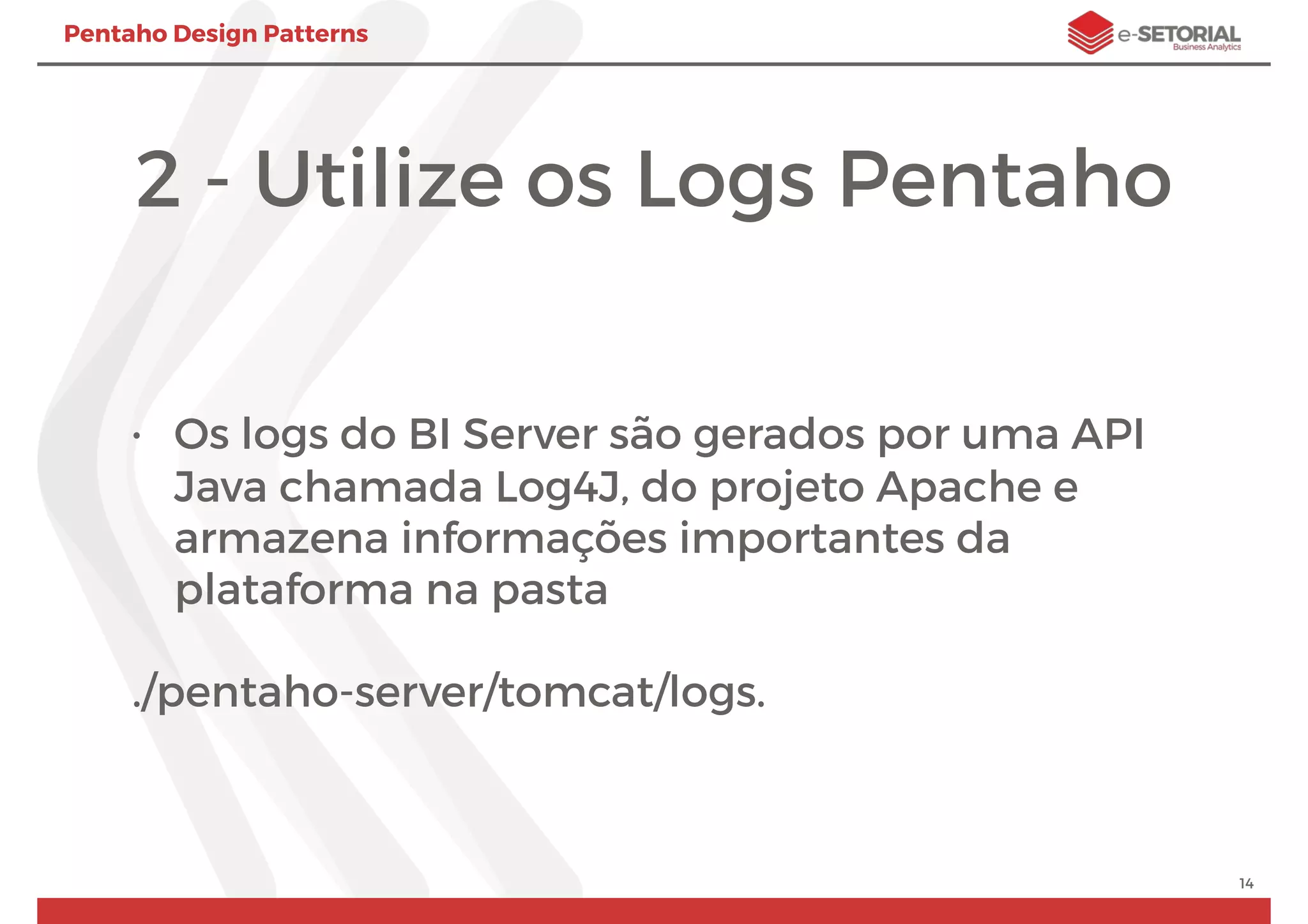 Pentaho Design Patterns
2 - Utilize os Logs Pentaho
• Os logs do BI Server são gerados por uma API
Java chamada Log4J, do projeto Apache e
armazena informações importantes da
plataforma na pasta
./pentaho-server/tomcat/logs.
14
 