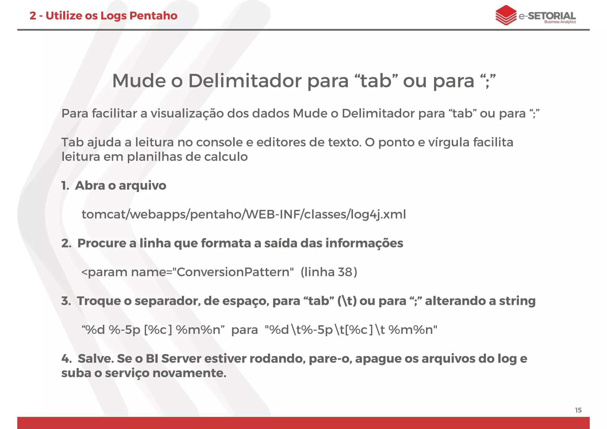 Mude o Delimitador para “tab” ou para “;”
Para facilitar a visualização dos dados Mude o Delimitador para “tab” ou para “;”
Tab ajuda a leitura no console e editores de texto. O ponto e vírgula facilita
leitura em planilhas de calculo
1. Abra o arquivo
tomcat/webapps/pentaho/WEB-INF/classes/log4j.xml
2. Procure a linha que formata a saída das informações
<param name="ConversionPattern" (linha 38)
3. Troque o separador, de espaço, para “tab” (t) ou para “;” alterando a string
“%d %-5p [%c] %m%n” para "%dt%-5pt[%c]t %m%n"
4. Salve. Se o BI Server estiver rodando, pare-o, apague os arquivos do log e
suba o serviço novamente.
15
2 - Utilize os Logs Pentaho
 