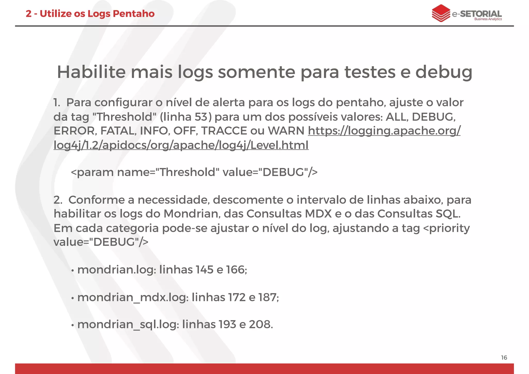 Habilite mais logs somente para testes e debug
1. Para conﬁgurar o nível de alerta para os logs do pentaho, ajuste o valor
da tag "Threshold" (linha 53) para um dos possíveis valores: ALL, DEBUG,
ERROR, FATAL, INFO, OFF, TRACCE ou WARN https://logging.apache.org/
log4j/1.2/apidocs/org/apache/log4j/Level.html
<param name="Threshold" value="DEBUG"/>
2. Conforme a necessidade, descomente o intervalo de linhas abaixo, para
habilitar os logs do Mondrian, das Consultas MDX e o das Consultas SQL.
Em cada categoria pode-se ajustar o nível do log, ajustando a tag <priority
value="DEBUG"/>
• mondrian.log: linhas 145 e 166;
• mondrian_mdx.log: linhas 172 e 187;
• mondrian_sql.log: linhas 193 e 208.
16
2 - Utilize os Logs Pentaho
 