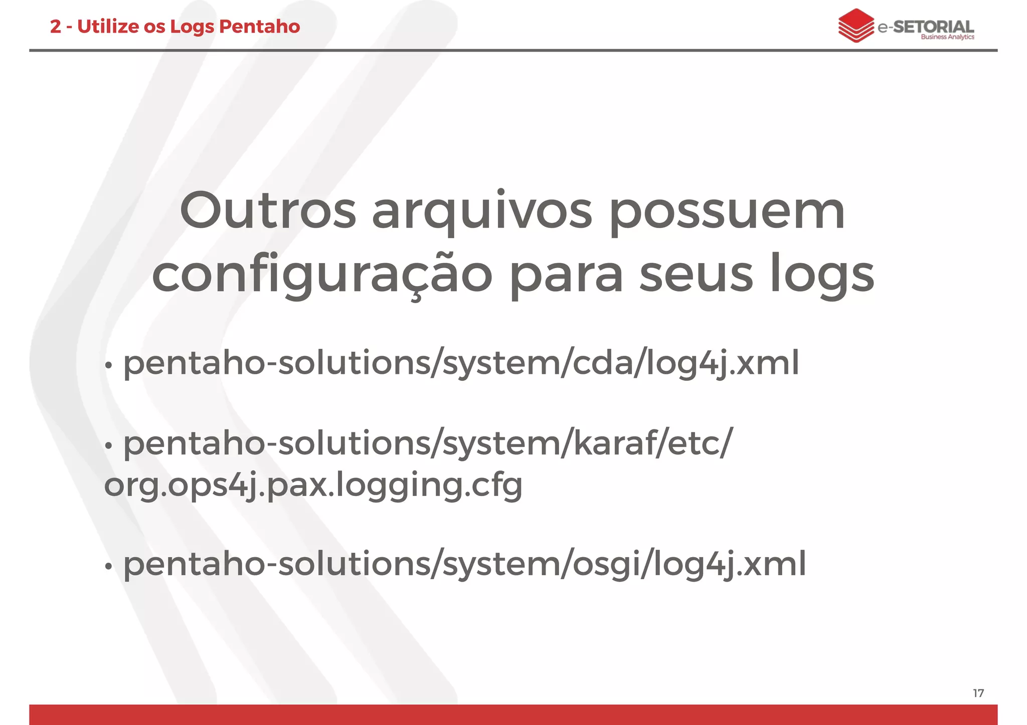 Outros arquivos possuem
conﬁguração para seus logs
• pentaho-solutions/system/cda/log4j.xml
• pentaho-solutions/system/karaf/etc/
org.ops4j.pax.logging.cfg
• pentaho-solutions/system/osgi/log4j.xml
17
2 - Utilize os Logs Pentaho
 