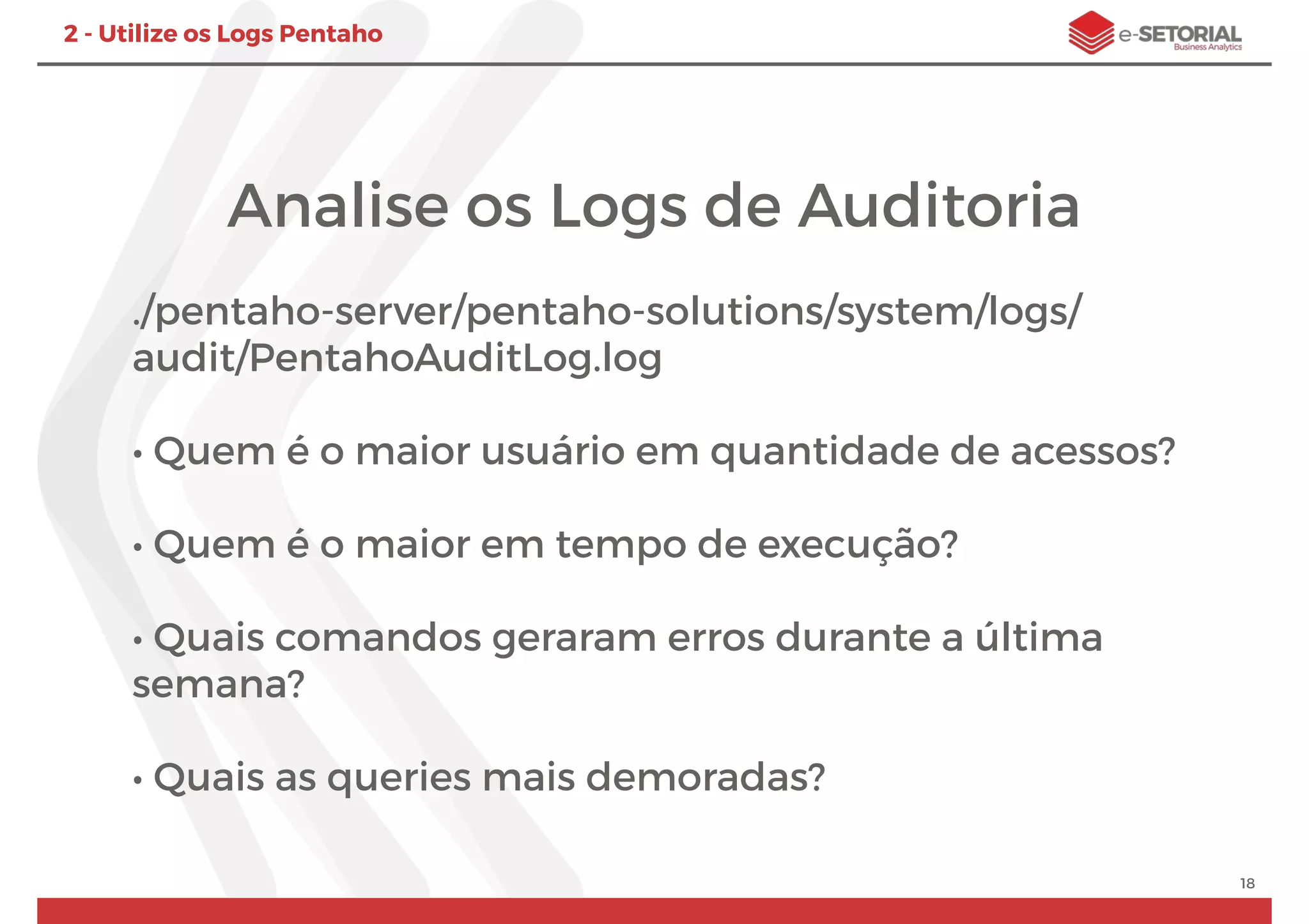 Analise os Logs de Auditoria
./pentaho-server/pentaho-solutions/system/logs/
audit/PentahoAuditLog.log
• Quem é o maior usuário em quantidade de acessos?
• Quem é o maior em tempo de execução?
• Quais comandos geraram erros durante a última
semana?
• Quais as queries mais demoradas?
18
2 - Utilize os Logs Pentaho
 
