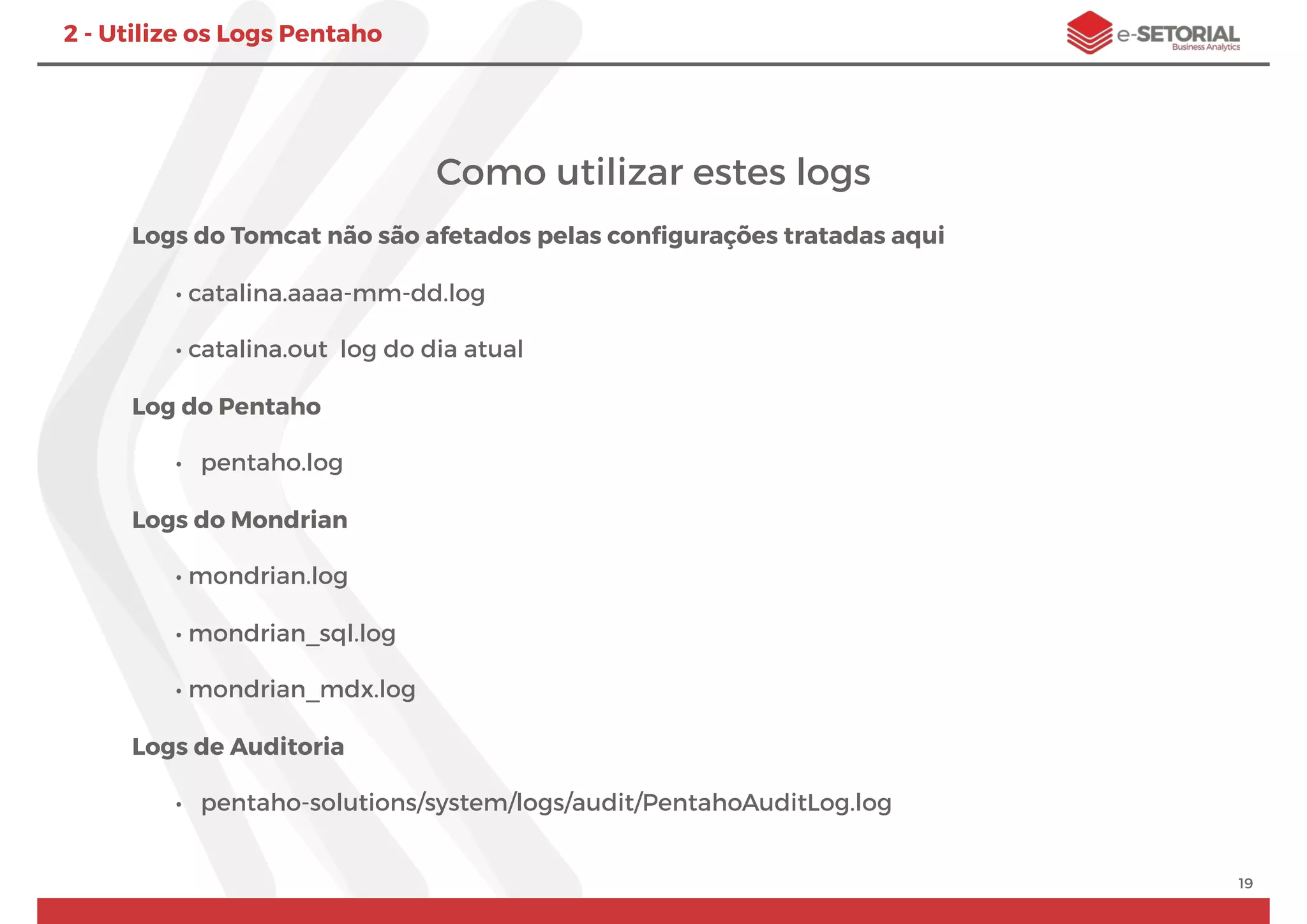 Como utilizar estes logs
Logs do Tomcat não são afetados pelas conﬁgurações tratadas aqui
• catalina.aaaa-mm-dd.log
• catalina.out log do dia atual
Log do Pentaho
• pentaho.log
Logs do Mondrian
• mondrian.log
• mondrian_sql.log
• mondrian_mdx.log
Logs de Auditoria
• pentaho-solutions/system/logs/audit/PentahoAuditLog.log
19
2 - Utilize os Logs Pentaho
 