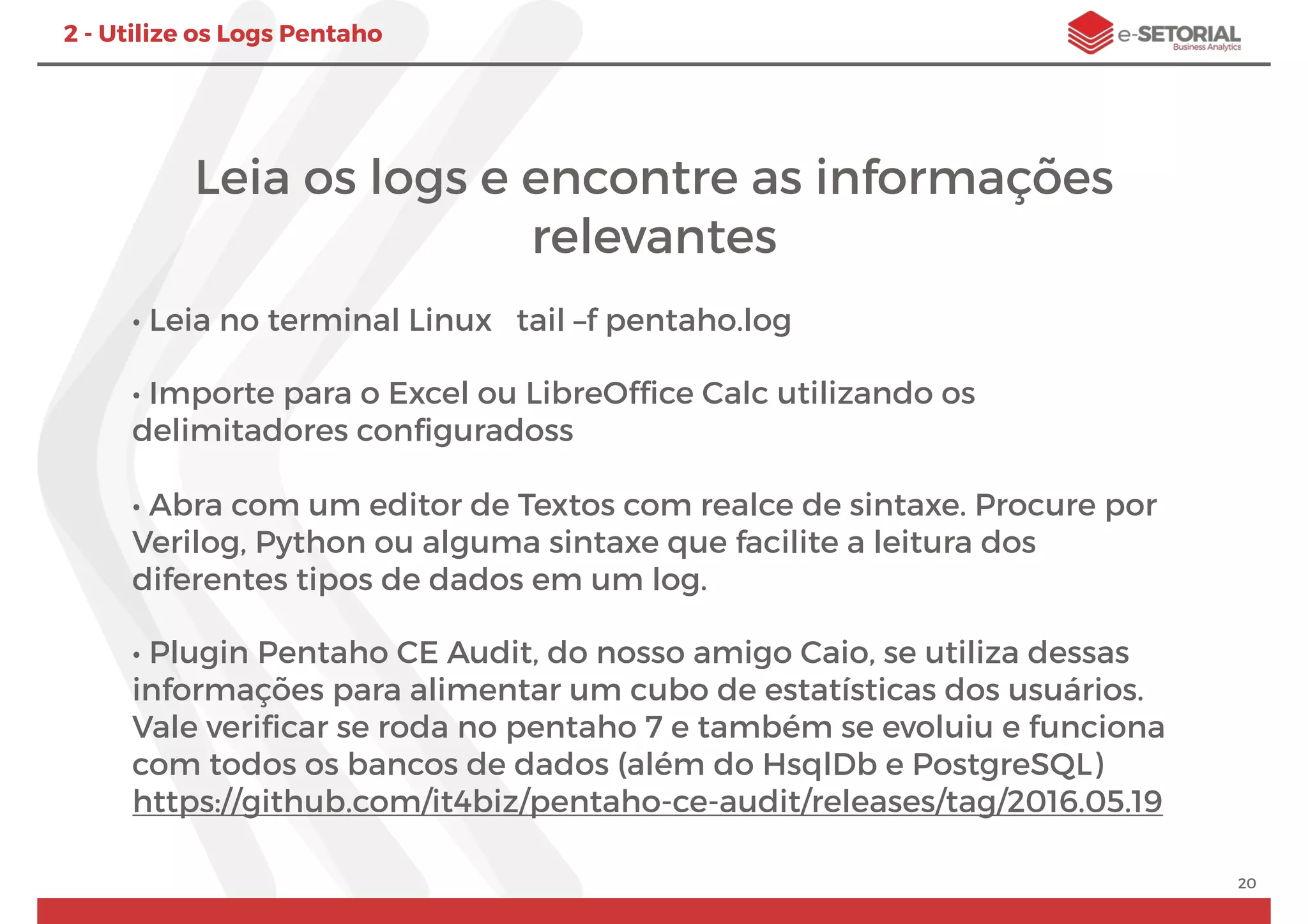 Leia os logs e encontre as informações
relevantes
• Leia no terminal Linux tail –f pentaho.log
• Importe para o Excel ou LibreOfﬁce Calc utilizando os
delimitadores conﬁguradoss
• Abra com um editor de Textos com realce de sintaxe. Procure por
Verilog, Python ou alguma sintaxe que facilite a leitura dos
diferentes tipos de dados em um log.
• Plugin Pentaho CE Audit, do nosso amigo Caio, se utiliza dessas
informações para alimentar um cubo de estatísticas dos usuários.
Vale veriﬁcar se roda no pentaho 7 e também se evoluiu e funciona
com todos os bancos de dados (além do HsqlDb e PostgreSQL)
https://github.com/it4biz/pentaho-ce-audit/releases/tag/2016.05.19
20
2 - Utilize os Logs Pentaho
 