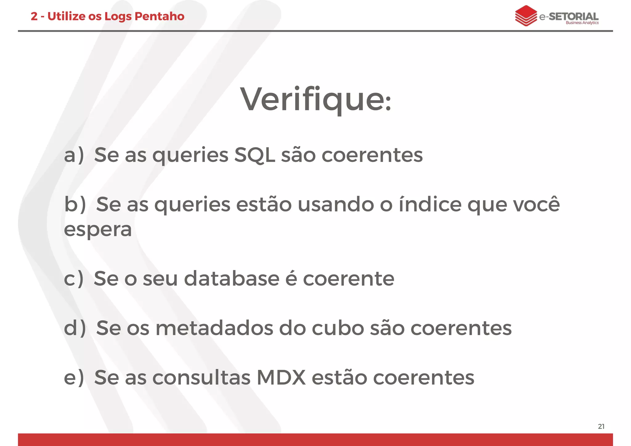 Veriﬁque:
a) Se as queries SQL são coerentes
b) Se as queries estão usando o índice que você
espera
c) Se o seu database é coerente
d) Se os metadados do cubo são coerentes
e) Se as consultas MDX estão coerentes
21
2 - Utilize os Logs Pentaho
 