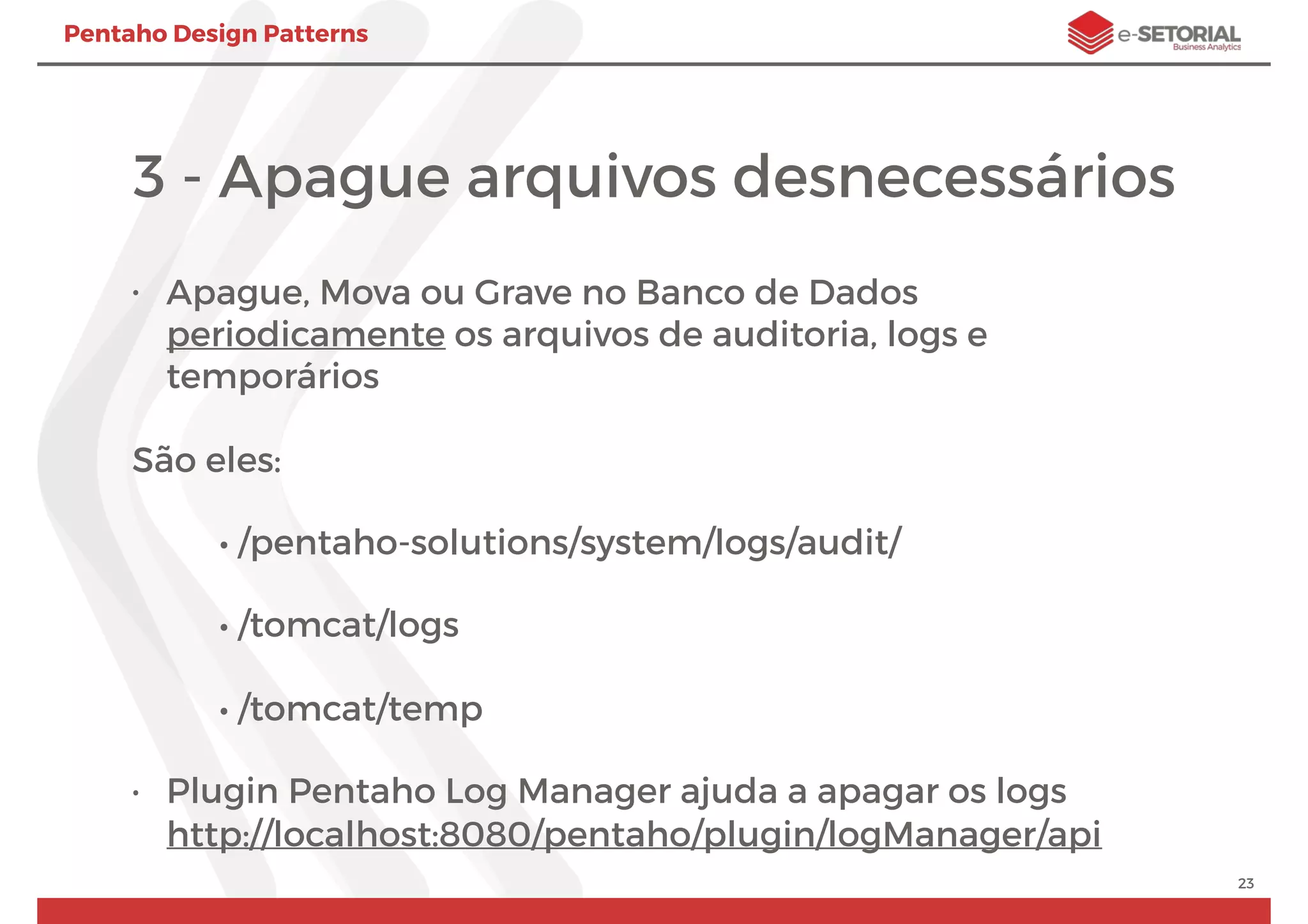 Pentaho Design Patterns
3 - Apague arquivos desnecessários
• Apague, Mova ou Grave no Banco de Dados
periodicamente os arquivos de auditoria, logs e
temporários
São eles:
• /pentaho-solutions/system/logs/audit/
• /tomcat/logs
• /tomcat/temp
• Plugin Pentaho Log Manager ajuda a apagar os logs
http://localhost:8080/pentaho/plugin/logManager/api
23
 