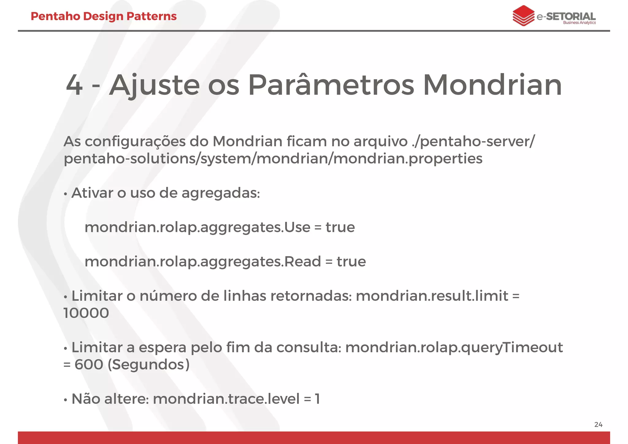 Pentaho Design Patterns
4 - Ajuste os Parâmetros Mondrian
As conﬁgurações do Mondrian ﬁcam no arquivo ./pentaho-server/
pentaho-solutions/system/mondrian/mondrian.properties
• Ativar o uso de agregadas:
mondrian.rolap.aggregates.Use = true
mondrian.rolap.aggregates.Read = true
• Limitar o número de linhas retornadas: mondrian.result.limit =
10000
• Limitar a espera pelo ﬁm da consulta: mondrian.rolap.queryTimeout
= 600 (Segundos)
• Não altere: mondrian.trace.level = 1
24
 