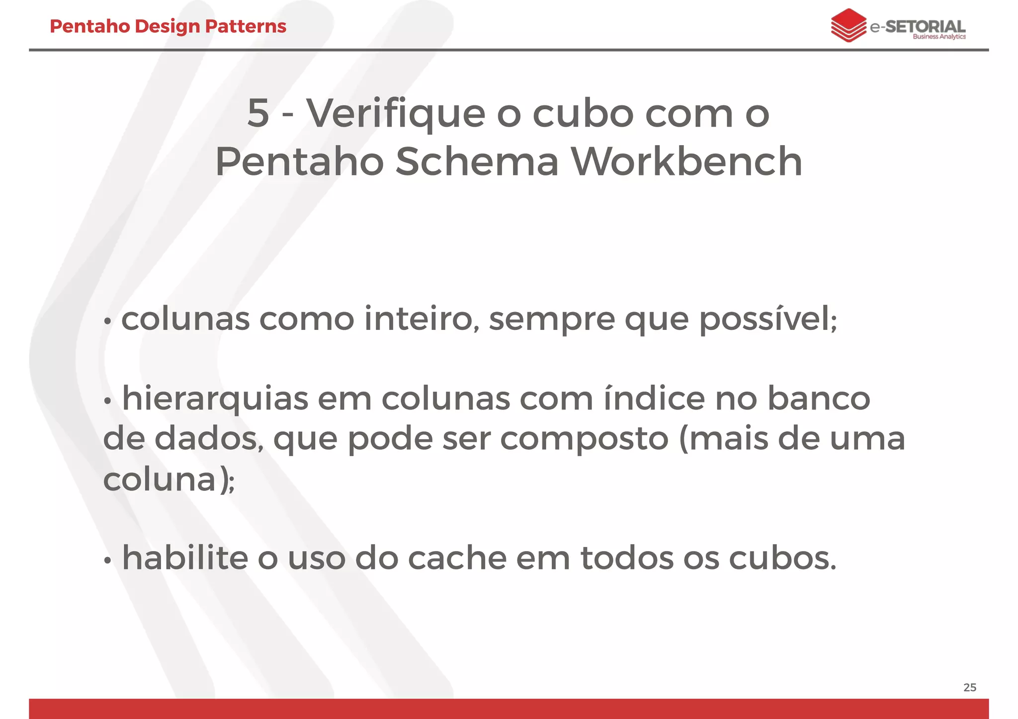 Pentaho Design Patterns
5 - Veriﬁque o cubo com o
Pentaho Schema Workbench
• colunas como inteiro, sempre que possível;
• hierarquias em colunas com índice no banco
de dados, que pode ser composto (mais de uma
coluna);
• habilite o uso do cache em todos os cubos.
25
 