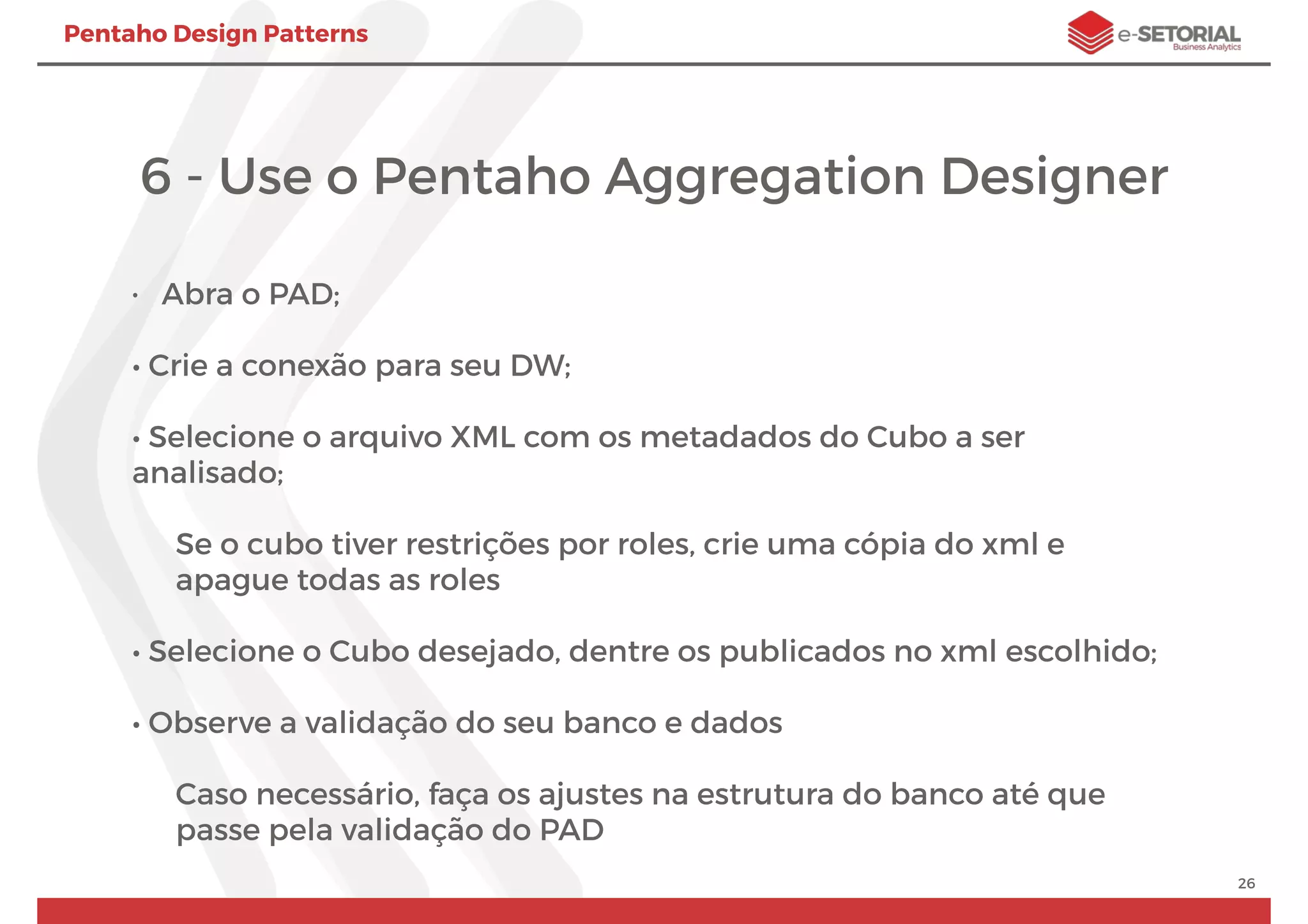 Pentaho Design Patterns
6 - Use o Pentaho Aggregation Designer
• Abra o PAD;
• Crie a conexão para seu DW;
• Selecione o arquivo XML com os metadados do Cubo a ser
analisado;
Se o cubo tiver restrições por roles, crie uma cópia do xml e
apague todas as roles
• Selecione o Cubo desejado, dentre os publicados no xml escolhido;
• Observe a validação do seu banco e dados
Caso necessário, faça os ajustes na estrutura do banco até que
passe pela validação do PAD
26
 