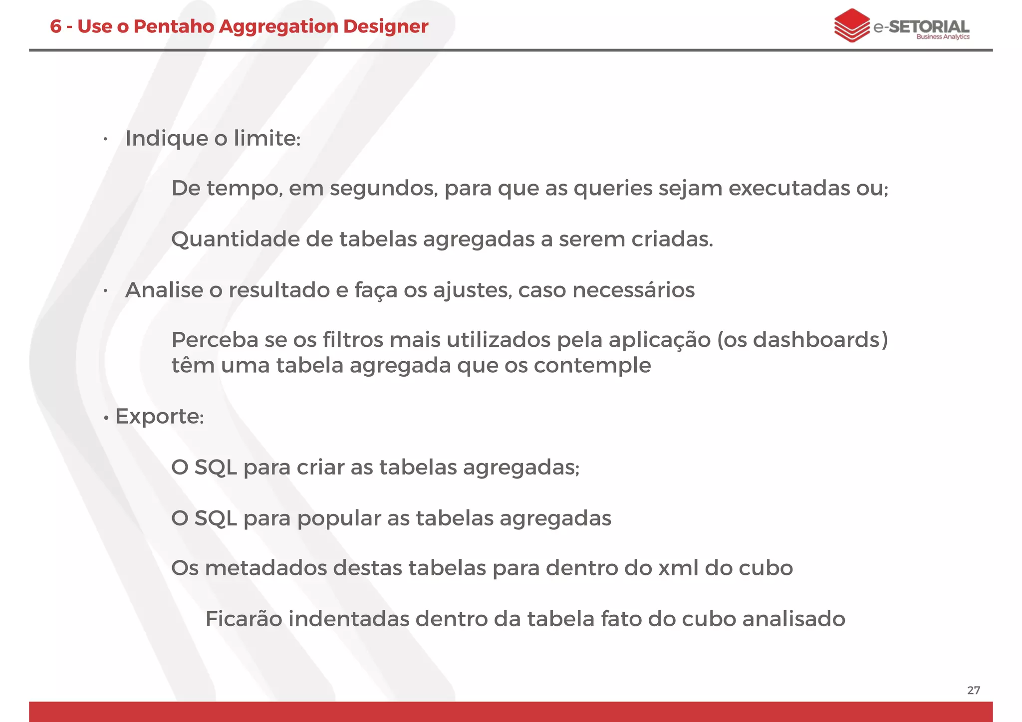 27
6 - Use o Pentaho Aggregation Designer
• Indique o limite:
De tempo, em segundos, para que as queries sejam executadas ou;
Quantidade de tabelas agregadas a serem criadas.
• Analise o resultado e faça os ajustes, caso necessários
Perceba se os ﬁltros mais utilizados pela aplicação (os dashboards)
têm uma tabela agregada que os contemple
• Exporte:
O SQL para criar as tabelas agregadas;
O SQL para popular as tabelas agregadas
Os metadados destas tabelas para dentro do xml do cubo
Ficarão indentadas dentro da tabela fato do cubo analisado
 