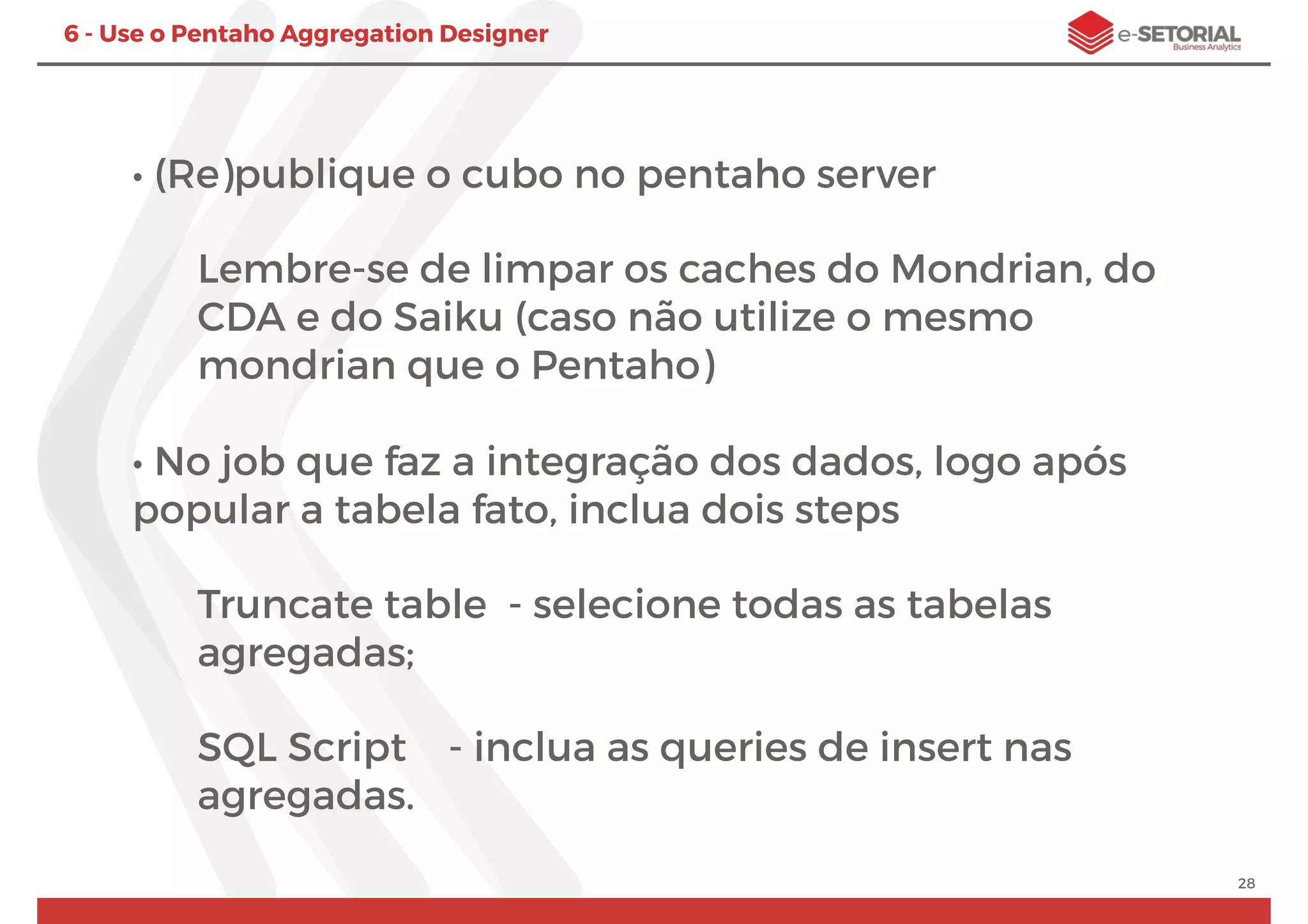 28
6 - Use o Pentaho Aggregation Designer
• (Re)publique o cubo no pentaho server
Lembre-se de limpar os caches do Mondrian, do
CDA e do Saiku (caso não utilize o mesmo
mondrian que o Pentaho)
• No job que faz a integração dos dados, logo após
popular a tabela fato, inclua dois steps
Truncate table - selecione todas as tabelas
agregadas;
SQL Script - inclua as queries de insert nas
agregadas.
 
