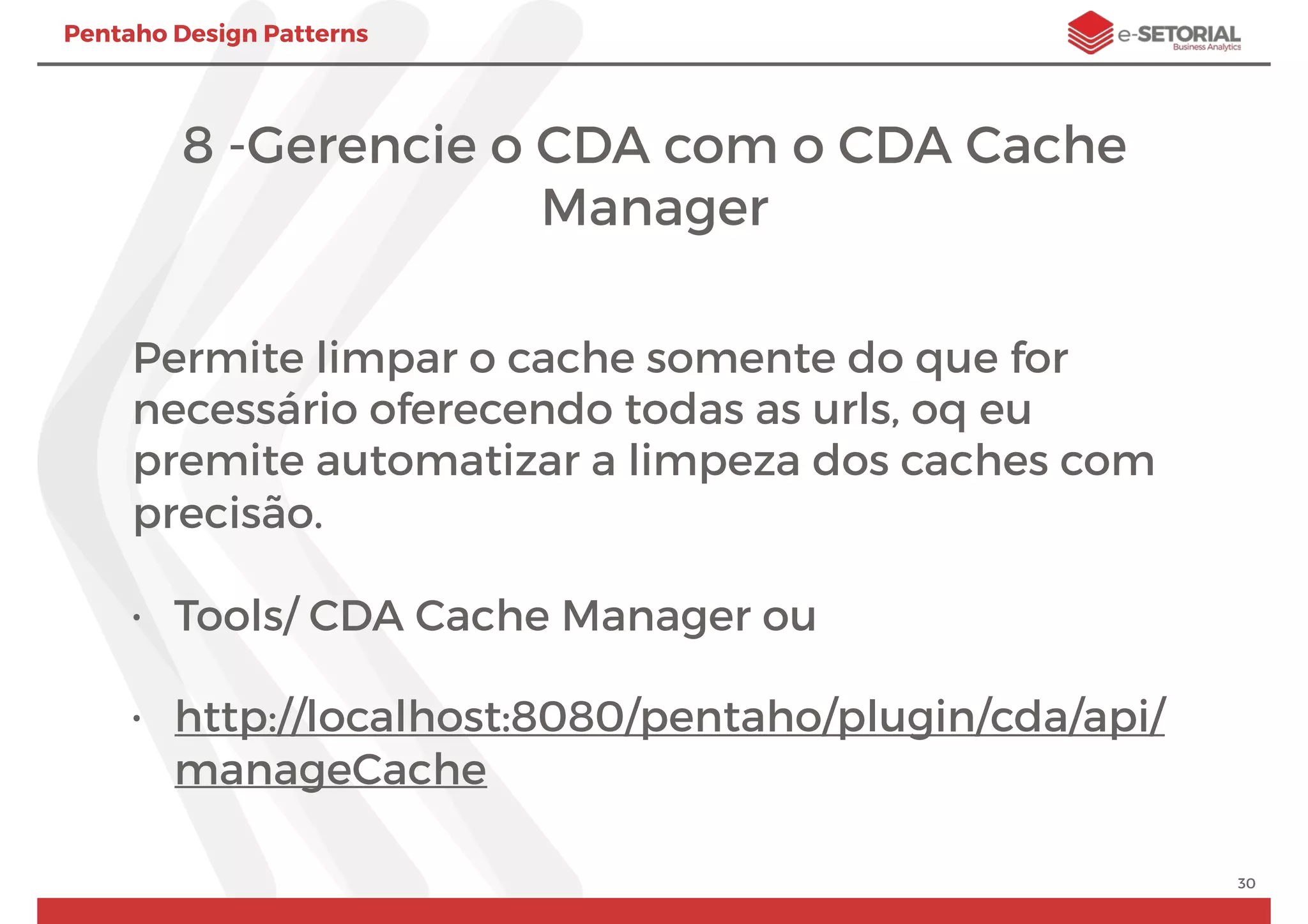 Pentaho Design Patterns
8 -Gerencie o CDA com o CDA Cache
Manager
Permite limpar o cache somente do que for
necessário oferecendo todas as urls, oq eu
premite automatizar a limpeza dos caches com
precisão.
• Tools/ CDA Cache Manager ou
• http://localhost:8080/pentaho/plugin/cda/api/
manageCache
30
 